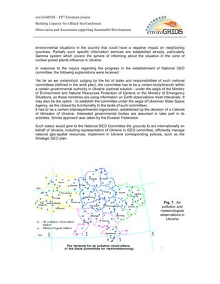 enviroGRIDS – FP7 European project
Building Capacity for a Black Sea Catchment
Observation and Assessment supporting Sustainable Development




environmental situations in the country that could have a negative impact on neighboring
countries. Partially such specific information services are established already, particularly
Gamma system which covers the sphere of informing about the situation in the zone of
nuclear power plants influence in Ukraine.

In response to the inquiry regarding the progress in the establishment of National GEO
committee, the following explanations were received:

“As far as we understood, judging by the list of tasks and responsibilities of such national
committees (defined in the work plan), the committee has to be a certain body/branch/ within
a certain governmental authority in Ukraine (optimal solution - under the aegis of the Ministry
of Environment and Natural Resources Protection of Ukraine or the Ministry of Emergency
Situations, as these ministries are using information on Earth observations most intensively. It
may also be the option - to establish the committee under the aegis of Ukrainian State Space
Agency, as the closest by functionality to the tasks of such committee).
It has to be a certain interdepartmental organization, established by the decision of a Cabinet
of Ministers of Ukraine. Interested governmental bodies are assumed to take part in its
activities. Similar approach was taken by the Russian Federation

Such status would give to the National GEO Committee the grounds to act internationally on
behalf of Ukraine, including representation of Ukraine in GEO committee, efficiently manage
national geo-spatial resources, implement in Ukraine corresponding policies, such as the
Strategic GEO plan.




                                                                                  Fig. 7. Air
                                                                                 pollution and
                                                                                meteorological
                                                                                observations in
                                                                                   Ukraine




                                                                                .
 