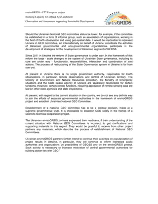 enviroGRIDS – FP7 European project
Building Capacity for a Black Sea Catchment
Observation and Assessment supporting Sustainable Development




Should the Ukrainian National GEO committee status be lower, for example, if the committee
be established in a form of informal group, such as association of organizations, working in
the field of Earth observation and using geo-spatial data, it would be impossible to represent
Ukraine in GEO Committee, act internationally on behalf of Ukraine, coordinate the activities
of Ukrainian governmental and non-governmental organizations, participate in the
development of strategies for the development of Ukrainian segment of GEOSS.

Since 2011 in Ukraine the reform of State governance is under way. In the framework of this
reform the large - scale changes in the system of Ukrainian State governance, including its
core are under way - functionality, responsibilities, interaction and coordination of joint
actions. The process of restructuring of the State Governance system in Ukraine is far from
over yet.

At present in Ukraine there is no single government authority, responsible for Earth
observations, in particular, remote observations and control of Ukrainian territory. The
Ministry of Environment and Natural Resources protection, the Ministry of Emergency
situations and the State Space agency of Ukraine are separately responsible for certain
functions. However, certain control functions, requiring application of remote sensing data are
laid on other state agencies and state inspections.

At present, with regard to the current situation in the country, we do not see any definite way
to join the efforts of separate governmental authorities in the framework of enviroGRIDS
project and establish Ukrainian National GEO Committee.

Establishment of a National GEO committee has to be a political decision, made at a
supreme governmental level. It is impossible to establish GEO solely in the frames of a
scientific-technical cooperation project.

The Ukrainian enviroGRIDS partners expressed their readiness, if their understanding of the
current situation with National GEO Committees is incorrect, to get clarifications and
supporting materials in this regard. They would be grateful to receive from other project
partners any materials, which describe the process of establishment of National GEO
Committees.

Ukrainian enviroGRIDS partners further intend to continue their activities on popularization of
project results in Ukraine, in particular, they will continue to inform interested public
authorities and organizations on possibilities of GEOSS and on the enviroGRIDS project.
Such activity is necessary to increase motivation of central governmental authorities for
building closer ties with GEO.”
 