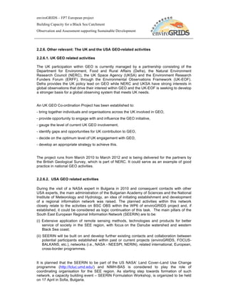 enviroGRIDS – FP7 European project
Building Capacity for a Black Sea Catchment
Observation and Assessment supporting Sustainable Development




2.2.6. Other relevant: The UK and the USA GEO-related activities

2.2.6.1. UK GEO related activities

The UK participation within GEO is currently managed by a partnership consisting of the
Department for Environment, Food and Rural Affairs (Defra), the Natural Environment
Research Council (NERC), the UK Space Agency (UKSA) and the Environment Research
Funders Forum (ERFF), through the Environmental Observations Framework (UK-EOF).
Defra provides the UK policy lead on GEO while NERC and UKSA have strong interests in
global observations that drive their interest within GEO and the UK-EOF is seeking to develop
a stronger basis for a global observing system that meets UK needs.


An UK GEO Co-ordination Project has been established to:
- bring together individuals and organisations across the UK involved in GEO,
- provide opportunity to engage with and influence the GEO initiative,
- gauge the level of current UK GEO involvement,
- identify gaps and opportunities for UK contribution to GEO,
- decide on the optimum level of UK engagement with GEO,
- develop an appropriate strategy to achieve this.


The project runs from March 2010 to March 2012 and is being delivered for the partners by
the British Geological Survey, which is part of NERC. It could serve as an example of good
practice in national GEO activities.


2.2.6.2. USA GEO related activities

During the visit of a NASA expert in Bulgaria in 2010 and consequent contacts with other
USA experts, the main administration of the Bulgarian Academy of Sciences and the National
Institute of Meteorology and Hydrology, an idea of initiating establishment and development
of a regional information network was raised. The planned activities within this network
closely relate to the activities on BSC OBS within the WP6 of enviroGRIDS project and, if
established, it could be considered as logic continuation of this task. The main pillars of the
South East European Regional Information Network (SEERIN) are to be:
(i) Extensive application of remote sensing methods, technologies and products for better
    service of society in the SEE region, with focus on the Danube watershed and western
    Black Sea coast;
(ii) SEERIN will be built on and develop further existing contacts and collaboration between
     potential participants established within past or current projects (enviroGRIDS, FOCUS-
     BALKANS, etc.), networks (i.e., NASA - NEESPI, NERIN), related international, European,
     cross-border programmes.


It is planned that the SEERIN to be part of the US NASA’ Land Cover–Land Use Change
programme (http://lcluc.umd.edu/) and NIMH-BAS is considered to play the role of
coordinating organisation for the SEE region. As starting step towards formation of such
network, a capacity building event – SEERIN Formulation Workshop, is organized to be held
on 17 April in Sofia, Bulgaria.
 