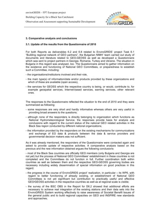 enviroGRIDS – FP7 European project
Building Capacity for a Black Sea Catchment
Observation and Assessment supporting Sustainable Development




3. Comparative analysis and conclusions

3.1. Update of the results from the Questionnaire of 2010

For both Reports as deliverables 6.2 and 6.8 related to EnviroGRIDS’ project Task 6.1
“Building regional network of GEO partners”, the Bulgarian NIMH’ team carried out study of
documents and literature related to GEO-GEOSS as well as developed a Questionnaire
which was sent to project partners in Georgia, Romania, Turkey and Ukraine. The situation in
Bulgaria in this regard was analysed, too. The Questionnaire aimed to gather information on
the existence and functioning of National GEO Committees, or preparedness to establish
such a Committee, including:
- the organisations/institutions involved and their role,
- the main type(s) of information/data and/or products provided by these organizations and
   which of these are available (open access),
- the services for GEOSS which the respective country is being, or would, contribute to, for
   example geospatial services, Internet-based services, warning services, other relevant
   ones.


The responses to the Questionnaire reflected the situation to the end of 2010 and they were
summarized as following:
- some responses are very short and hardly informative whereas others are very useful in
   providing broad answers to the questions;
- although none of the responders is directly belonging to organization which functions as
   National Hydrometeorological Service, the responses provide basis for analysis and
   conclusions with regard to the current status of the national GEO related activities in the
   Black Sea region conducted by different national organizations;
- the information provided by the responders on the existing mechanisms for communications
    and exchange of EO data & products between the data & service providers and
    governmental decision makers was not sufficient.

As it was already mentioned, the responders of the Questionnaire were contacted again and
asked to provide update of respective activities. A comparative analysis based on the
previous and the new information obtained argues the following conclusions:
- most of the Black Sea countries are officially GEO members (only Bulgaria and Georgia are
not yet) but the process of National GEO Committees’ establishment in these countries is not
completed and the Committees do not function in full. Further coordination both within
countries as well as between them and the respective GEO-GEOSS governing bodies are
necessary including widely dissemination of special information on good practices in this
regard;
- the progress in the course of EnviroGRIDS project’ realization, in particular – its WP6, with
   regard to better functioning of already existing, or establishment of National GEO
   Committees is not yet significant but contribution to practically useful and effective
   GEO/GEOSS activities in the respective countries as well as at regional scale is visible;
- the survey of the BSC OBS in the Report for D6.2 showed that additional efforts are
  necessary to achieve real integration of the existing stations and their data sets into the
  EnviroGRIDS System working effectively to raise awareness of Societal Benefit Issues of
  the general public and to build regional capacities on GEO and INSPIRE new standards
  and approaches;
 