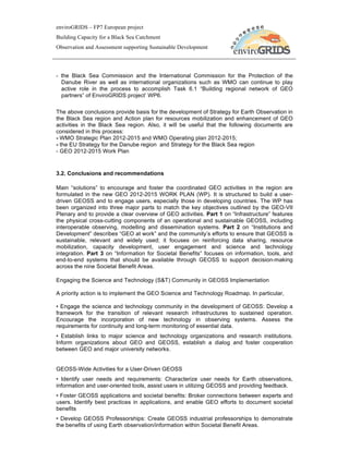 enviroGRIDS – FP7 European project
Building Capacity for a Black Sea Catchment
Observation and Assessment supporting Sustainable Development




- the Black Sea Commission and the International Commission for the Protection of the
  Danube River as well as international organizations such as WMO can continue to play
  active role in the process to accomplish Task 6.1 “Building regional network of GEO
  partners” of EnviroGRIDS project’ WP6.

The above conclusions provide basis for the development of Strategy for Earth Observation in
the Black Sea region and Action plan for resources mobilization and enhancement of GEO
activities in the Black Sea region. Also, it will be useful that the following documents are
considered in this process:
- WMO Strategic Plan 2012-2015 and WMO Operating plan 2012-2015;
- the EU Strategy for the Danube region and Strategy for the Black Sea region
- GEO 2012-2015 Work Plan


3.2. Conclusions and recommendations

Main “solutions” to encourage and foster the coordinated GEO activities in the region are
formulated in the new GEO 2012-2015 WORK PLAN (WP). It is structured to build a user-
driven GEOSS and to engage users, especially those in developing countries. The WP has
been organized into three major parts to match the key objectives outlined by the GEO-VII
Plenary and to provide a clear overview of GEO activities. Part 1 on “Infrastructure” features
the physical cross-cutting components of an operational and sustainable GEOSS, including
interoperable observing, modelling and dissemination systems. Part 2 on “Institutions and
Development” describes “GEO at work” and the community’s efforts to ensure that GEOSS is
sustainable, relevant and widely used; it focuses on reinforcing data sharing, resource
mobilization, capacity development, user engagement and science and technology
integration. Part 3 on “Information for Societal Benefits” focuses on information, tools, and
end-to-end systems that should be available through GEOSS to support decision-making
across the nine Societal Benefit Areas.

Engaging the Science and Technology (S&T) Community in GEOSS Implementation

A priority action is to implement the GEO Science and Technology Roadmap. In particular,

• Engage the science and technology community in the development of GEOSS: Develop a
framework for the transition of relevant research infrastructures to sustained operation.
Encourage the incorporation of new technology in observing systems. Assess the
requirements for continuity and long-term monitoring of essential data.
• Establish links to major science and technology organizations and research institutions.
Inform organizations about GEO and GEOSS, establish a dialog and foster cooperation
between GEO and major university networks.


GEOSS-Wide Activities for a User-Driven GEOSS
• Identify user needs and requirements: Characterize user needs for Earth observations,
information and user-oriented tools, assist users in utilizing GEOSS and providing feedback.
• Foster GEOSS applications and societal benefits: Broker connections between experts and
users. Identify best practices in applications, and enable GEO efforts to document societal
benefits
• Develop GEOSS Professorships: Create GEOSS industrial professorships to demonstrate
the benefits of using Earth observation/information within Societal Benefit Areas.
 