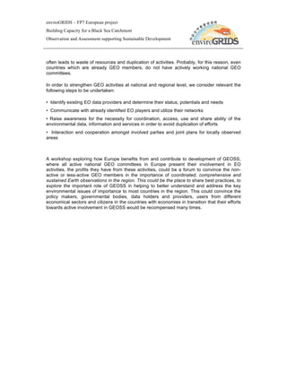 enviroGRIDS – FP7 European project
Building Capacity for a Black Sea Catchment
Observation and Assessment supporting Sustainable Development




often leads to waste of resources and duplication of activities. Probably, for this reason, even
countries which are already GEO members, do not have actively working national GEO
committees.

In order to strengthen GEO activities at national and regional level, we consider relevant the
following steps to be undertaken:

• Identify existing EO data providers and determine their status, potentials and needs
• Communicate with already identified EO players and utilize their networks
• Raise awareness for the necessity for coordination, access, use and share ability of the
environmental data, information and services in order to avoid duplication of efforts
• Interaction and cooperation amongst involved parties and joint plans for locally observed
areas



A workshop exploring how Europe benefits from and contribute to development of GEOSS,
where all active national GEO committees in Europe present their involvement in EO
activities, the profits they have from these activities, could be a forum to convince the non-
active or less-active GEO members in the importance of coordinated, comprehensive and
sustained Earth observations in the region. This could be the place to share best practices, to
explore the important role of GEOSS in helping to better understand and address the key
environmental issues of importance to most countries in the region. This could convince the
policy makers, governmental bodies, data holders and providers, users from different
economical sectors and citizens in the countries with economies in transition that their efforts
towards active involvement in GEOSS would be recompensed many times.
 