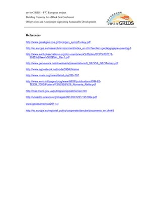 enviroGRIDS – FP7 European project
Building Capacity for a Black Sea Catchment
Observation and Assessment supporting Sustainable Development




References

http://www.greekgeo.noa.gr/docs/geo_symp/Turkey.pdf

http://ec.europa.eu/research/environment/index_en.cfm?section=geo&pg=gepw-meeting-3

http://www.earthobservations.org/documents/work%20plan/GEO%202012-
    2015%20Work%20Plan_Rev1.pdf

http://www.geo-seoca.net/downloads/presentations/8_SEOCA_GEOTurkey.pdf

http://www.ogcnetwork.net/node/395#Ukraine

http://www.rmets.org/news/detail.php?ID=797

http://www.wmo.int/pages/prog/www/IMOP/publications/IOM-82-
    TECO_2005/Posters/P3%2826%29_Romania_Ralita.pdf

http://mail.menr.gov.ua/publ/specrep/sistmon/air.htm

http://unesdoc.unesco.org/images/0012/001251/125196e.pdf

www.geossamericas2011.cl

http://ec.europa.eu/regional_policy/cooperate/danube/documents_en.cfm#3
 