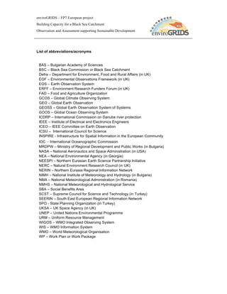 enviroGRIDS – FP7 European project
Building Capacity for a Black Sea Catchment
Observation and Assessment supporting Sustainable Development




List of abbreviations/acronyms


 BAS – Bulgarian Academy of Sciences
 BSC – Black Sea Commission or Black Sea Catchment
 Defra – Department for Environment, Food and Rural Affairs (in UK)
 EOF – Environmental Observations Framework (in UK)
 EOS – Earth Observation System
 ERFF – Environment Research Funders Forum (in UK)
 FAO – Food and Agriculture Organization
 GCOS – Global Climate Observing System
 GEO – Global Earth Observation
 GEOSS – Global Earth Observation System of Systems
 GOOS – Global Ocean Observing System
 ICDRP – International Commission on Danube river protection
 IEEE – Institute of Electrical and Electronics Engineers
 ICEO – IEEE Committee on Earth Observation
 ICSU – International Council for Science
 INSPIRE - Infrastructure for Spatial Information in the European Community
 IOC – International Oceanographic Commission
 MRDPW – Ministry of Regional Development and Public Works (in Bulgaria)
 NASA – National Aeronautics and Space Administration (in USA)
 NEA – National Environmental Agency (in Georgia)
 NEESPI – Northern Eurasian Earth Science Partnership Initiative
 NERC – Natural Environment Research Council (in UK)
 NERIN – Northern Eurasia Regional Information Network
 NIMH – National Institute of Meteorology and Hydrology (in Bulgaria)
 NMA – National Meteorological Administration (in Romania)
 NMHS – National Meteorological and Hydrological Service
 SBA – Social Benefits Area
 SCST – Supreme Council for Science and Technology (in Turkey)
 SEERIN – South East European Regional Information Network
 SPO - State Planning Organization (in Turkey)
 UKSA – UK Space Agency (in UK)
 UNEP – United Nations Environmental Programme
 URM – Uniform Resource Management
 WIGOS – WMO Integrated Observing System
 WIS – WMO Information System
 WMO – World Meteorological Organisation
 WP – Work Plan or Work Package
 