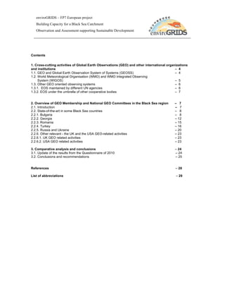 enviroGRIDS – FP7 European project
   Building Capacity for a Black Sea Catchment
   Observation and Assessment supporting Sustainable Development




Contents

1. Cross-cutting activities of Global Earth Observations (GEO) and other international organizations
and institutions                                                                            – 4
1.1. GEO and Global Earth Observation System of Systems (GEOSS)                             – 4
1.2. World Meteorological Organisation (WMO) and WMO Integrated Observing
     System (WIGOS)                                                                         – 5
1.3. Other GEO oriented observing systems                                                   – 6
1.3.1. EOS maintained by different UN agencies                                              – 6
1.3.2. EOS under the umbrella of other cooperative bodies                                   – 7


2. Overview of GEO Membership and National GEO Committees in the Black Sea region          – 7
2.1. Introduction                                                                          – 7
2.2. State-of-the-art in some Black Sea countries                                          – 8
2.2.1. Bulgaria                                                                            – 8
2.2.2. Georgia                                                                             – 12
2.2.3. Romania                                                                             – 15
2.2.4. Turkey                                                                              – 16
2.2.5. Russia and Ukraine                                                                  – 20
2.2.6. Other relevant - the UK and the USA GEO-related activities                          – 23
2.2.6.1. UK GEO related activities                                                         – 23
2.2.6.2. USA GEO related activities                                                        – 23

3. Comparative analysis and conclusions                                                    – 24
3.1. Update of the results from the Questionnaire of 2010                                  – 24
3.2. Conclusions and recommendations                                                       – 25


References                                                                                  – 28

List of abbreviations                                                                       – 29
 