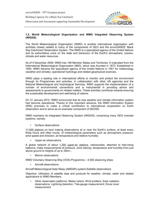 enviroGRIDS – FP7 European project
Building Capacity for a Black Sea Catchment
Observation and Assessment supporting Sustainable Development




1.2. World Meteorological Organization and WMO Integrated Observing System
(WIGOS)

The World Meteorological Organisation (WMO) is another international organisation with
activities closely related to many of the components of GEO and the enviroGRIDS‘ Black
Sea Catchment Observation System. The WMO is a specialized agency of the United Nations
and its authoritative voice on the state and behaviour of the Earth's atmosphere, oceans,
climate and water resources.

As of 4 December 2009, WMO has 189 Member States and Territories. It originated from the
International Meteorological Organization (IMO), which was founded in 1873. Established in
1950, WMO became the specialized agency of the United Nations in 1951 for meteorology
(weather and climate), operational hydrology and related geophysical sciences.

WMO plays a leading role in international efforts to monitor and protect the environment
through its Programmes and activities. In collaboration with other UN agencies and the
National Meteorological and Hydrological Services, WMO supports the implementation of a
number of environmental conventions and is instrumental in providing advice and
assessments to governments on related matters. These activities contribute towards ensuring
the sustainable development and well-being of nations.

On 31 January 2012, WMO announced that its new weather and climate information system
had become operational. Thanks to this important advance, the WMO Information System
(WIS) promises to make a critical contribution to international cooperation on Earth
observation and to serve as an exemplar component of GEOSS.

WMO maintains its Integrated Observing System (WIGOS), comprising many GEO oriented
systems, namely:

    •   Surface observations
11,000 stations on land making observations at or near the Earth’s surface, at least every
three hours and often hourly, of meteorological parameters such as atmospheric pressure,
wind speed and direction, air temperature and relative humidity;
    •   Upper-air observations
A global network of about 1,300 upper-air stations, radiosondes, attached to free-rising
balloons, make measurements of pressure, wind velocity, temperature and humidity from just
above ground to heights of up to 30km.;
    •   Marine observations
WMO Voluntary Observing Ship (VOS) Programme – 4 000 observing ships;
    •   Aircraft observations
Aircraft Meteorological Data Relay (AMDAR) system;Satellite observations
Objective: Utilization of satellite data and products for weather, climate, water and related
applications to WMO Members.
    •   Other observation platforms: Meteo radars; Wind profilers; Solar radiation
        observations; Lightning detection; Tide-gauge measurement; Snow cover
        measurement
 