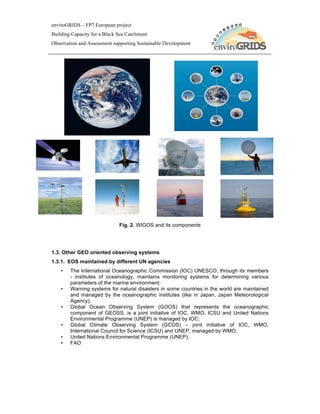 enviroGRIDS – FP7 European project
Building Capacity for a Black Sea Catchment
Observation and Assessment supporting Sustainable Development




                              Fig. 2. WIGOS and its components




1.3. Other GEO oriented observing systems
1.3.1. EOS maintained by different UN agencies
    •   The International Oceanographic Commission (IOC) UNESCO, through its members
        - institutes of oceanology, maintains monitoring systems for determining various
        parameters of the marine environment;
    •   Warning systems for natural disasters in some countries in the world are maintained
        and managed by the oceanographic institutes (like in Japan, Japan Meteorological
        Agency);
    •   Global Ocean Observing System (GOOS) that represents the oceanographic
        component of GEOSS, is a joint initiative of IOC, WMO, ICSU and United Nations
        Environmental Programme (UNEP) is managed by IOC;
    •   Global Climate Observing System (GCOS) – joint initiative of IOC, WMO,
        International Council for Science (ICSU) and UNEP, managed by WMO;
    •   United Nations Environmental Programme (UNEP);
    •   FAO
 