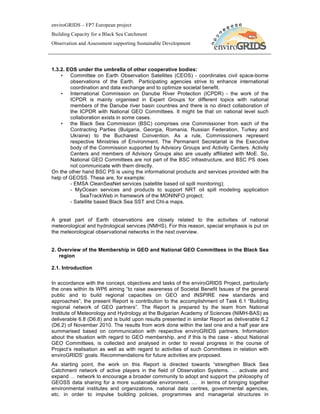 enviroGRIDS – FP7 European project
Building Capacity for a Black Sea Catchment
Observation and Assessment supporting Sustainable Development




1.3.2. EOS under the umbrella of other cooperative bodies:
    • Committee on Earth Observation Satellites (CEOS) - coordinates civil space-borne
        observations of the Earth. Participating agencies strive to enhance international
        coordination and data exchange and to optimize societal benefit.
    • International Commission on Danube River Protection (ICPDR) - the work of the
        ICPDR is mainly organised in Expert Groups for different topics with national
        members of the Danube river basin countries and there is no direct collaboration of
        the ICPDR with National GEO Committees. It might be that on national level such
        collaboration exists in some cases.
    • the Black Sea Commission (BSC) comprises one Commissioner from each of the
        Contracting Parties (Bulgaria, Georgia, Romania, Russian Federation, Turkey and
        Ukraine) to the Bucharest Convention. As a rule, Commissioners represent
        respective Ministries of Environment. The Permanent Secretariat is the Executive
        body of the Commission supported by Advisory Groups and Activity Centers. Activity
        Centers and members of Advisory Groups also are usually affiliated with MoE. So,
        National GEO Committees are not part of the BSC infrastructure, and BSC PS does
        not communicate with them directly.
On the other hand BSC PS is using the informational products and services provided with the
help of GEOSS. These are, for example:
        - EMSA CleanSeaNet services (satellite based oil spill monitoring);
        - MyOcean services and products to support NRT oil spill modeling application
             SeaTrackWeb in framework of the MONINFO project;
        - Satellite based Black Sea SST and Chl-a maps.


A great part of Earth observations are closely related to the activities of national
meteorological and hydrological services (NMHS). For this reason, special emphasis is put on
the meteorological observational networks in the next overview.


2. Overview of the Membership in GEO and National GEO Committees in the Black Sea
   region

2.1. Introduction

In accordance with the concept, objectives and tasks of the enviroGRIDS Project, particularly
the ones within its WP6 aiming “to raise awareness of Societal Benefit Issues of the general
public and to build regional capacities on GEO and INSPIRE new standards and
approaches”, the present Report is contribution to the accomplishment of Task 6.1 “Building
regional network of GEO partners”. The Report is prepared by the team from National
Institute of Meteorology and Hydrology at the Bulgarian Academy of Sciences (NIMH-BAS) as
deliverable 6.8 (D6.8) and is build upon results presented in similar Report as deliverable 6.2
(D6.2) of November 2010. The results from work done within the last one and a half year are
summarised based on communication with respective enviroGRIDS partners. Information
about the situation with regard to GEO membership, and if this is the case - about National
GEO Committees, is collected and analysed in order to reveal progress in the course of
Project’s realisation as well as with regard to activities of such Committees in relation with
enviroGRIDS’ goals. Recommendations for future activities are proposed.
As starting point, the work on this Report is directed towards “strengthen Black Sea
Catchment network of active players in the field of Observation Systems. … activate and
expand … network to encourage a broader community to adopt and support the philosophy of
GEOSS data sharing for a more sustainable environment. … in terms of bringing together
environmental institutes and organizations, national data centres, governmental agencies,
etc. in order to impulse building policies, programmes and managerial structures in
 