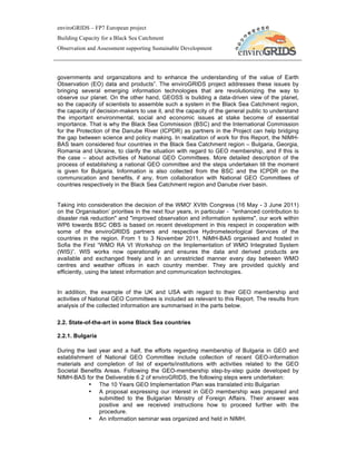 enviroGRIDS – FP7 European project
Building Capacity for a Black Sea Catchment
Observation and Assessment supporting Sustainable Development




governments and organizations and to enhance the understanding of the value of Earth
Observation (EO) data and products”. The enviroGRIDS project addresses these issues by
bringing several emerging information technologies that are revolutionizing the way to
observe our planet. On the other hand, GEOSS is building a data-driven view of the planet,
so the capacity of scientists to assemble such a system in the Black Sea Catchment region,
the capacity of decision-makers to use it, and the capacity of the general public to understand
the important environmental, social and economic issues at stake become of essential
importance. That is why the Black Sea Commission (BSC) and the International Commission
for the Protection of the Danube River (ICPDR) as partners in the Project can help bridging
the gap between science and policy making. In realization of work for this Report, the NIMH-
BAS team considered four countries in the Black Sea Catchment region – Bulgaria, Georgia,
Romania and Ukraine, to clarify the situation with regard to GEO membership, and if this is
the case – about activities of National GEO Committees. More detailed description of the
process of establishing a national GEO committee and the steps undertaken till the moment
is given for Bulgaria. Information is also collected from the BSC and the ICPDR on the
communication and benefits, if any, from collaboration with National GEO Committees of
countries respectively in the Black Sea Catchment region and Danube river basin.


Taking into consideration the decision of the WMO' XVIth Congress (16 May - 3 June 2011)
on the Organisation’ priorities in the next four years, in particular - "enhanced contribution to
disaster risk reduction" and "improved observation and information systems", our work within
WP6 towards BSC OBS is based on recent development in this respect in cooperation with
some of the enviroGRIDS partners and respective Hydrometeorlogical Services of the
countries in the region. From 1 to 3 November 2011, NIMH-BAS organised and hosted in
Sofia the First “WMO RA VI Workshop on the Implementation of WMO Integrated System
(WIS)”. WIS works now operationally and ensures the data and derived products are
available and exchanged freely and in an unrestricted manner every day between WMO
centres and weather offices in each country member. They are provided quickly and
efficiently, using the latest information and communication technologies.


In addition, the example of the UK and USA with regard to their GEO membership and
activities of National GEO Committees is included as relevant to this Report. The results from
analysis of the collected information are summarised in the parts below.

2.2. State-of-the-art in some Black Sea countries

2.2.1. Bulgaria

During the last year and a half, the efforts regarding membership of Bulgaria in GEO and
establishment of National GEO Committee include collection of recent GEO-information
materials and completion of list of experts/institutions with activities related to the GEO
Societal Benefits Areas. Following the GEO-membership step-by-step guide developed by
NIMH-BAS for the Deliverable 6.2 of enviroGRIDS, the following steps were undertaken:
            • The 10 Years GEO Implementation Plan was translated into Bulgarian
            • A proposal expressing our interest in GEO membership was prepared and
                submitted to the Bulgarian Ministry of Foreign Affairs. Their answer was
                positive and we received instructions how to proceed further with the
                procedure.
            • An information seminar was organized and held in NIMH.
 