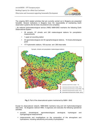 enviroGRIDS – FP7 European project
Building Capacity for a Black Sea Catchment
Observation and Assessment supporting Sustainable Development




The ongoing GEO related activities that are currently carried out in Bulgaria are presented
hereafter. Several institutions in Bulgaria have the responsibility of maintaining Earth
observation systems (the list does not pretend to be complete):
- As national hydrometeorological service (HMS) NIMH-BAS maintains the following Earth
Observational System:
        •   36 synoptic, 87 climatic and 248 meteorological stations for precipitation
            measurements
        •   1 upper air sounding station
        •   30 agrometeorological and 54 agrophenological stations, 15 forest phenological
            posts
        •   177 hydrometric stations, 100 sources and 268 draw-wells

                      Synoptic, climatic and precipitation meteorological stations
              Synoptic, climatic and precipitation meteorological stations at NIMH




             Fig. 3. Part of the observational system maintained by NIMH - BAS


Except its observational network, NIMH-BAS maintains long and rich hydrometeorological
data base. As Bulgarian national HMS, it organizes and executes the following operational
activities:
  • synoptic,    climatological, agrometeorological,         aerological,   hydrological   and
      hydrogeological measurements
  • measurements and investigations on the composition of the atmosphere and
      hydrosphere, including radioactivity and acidity of precipitation
 