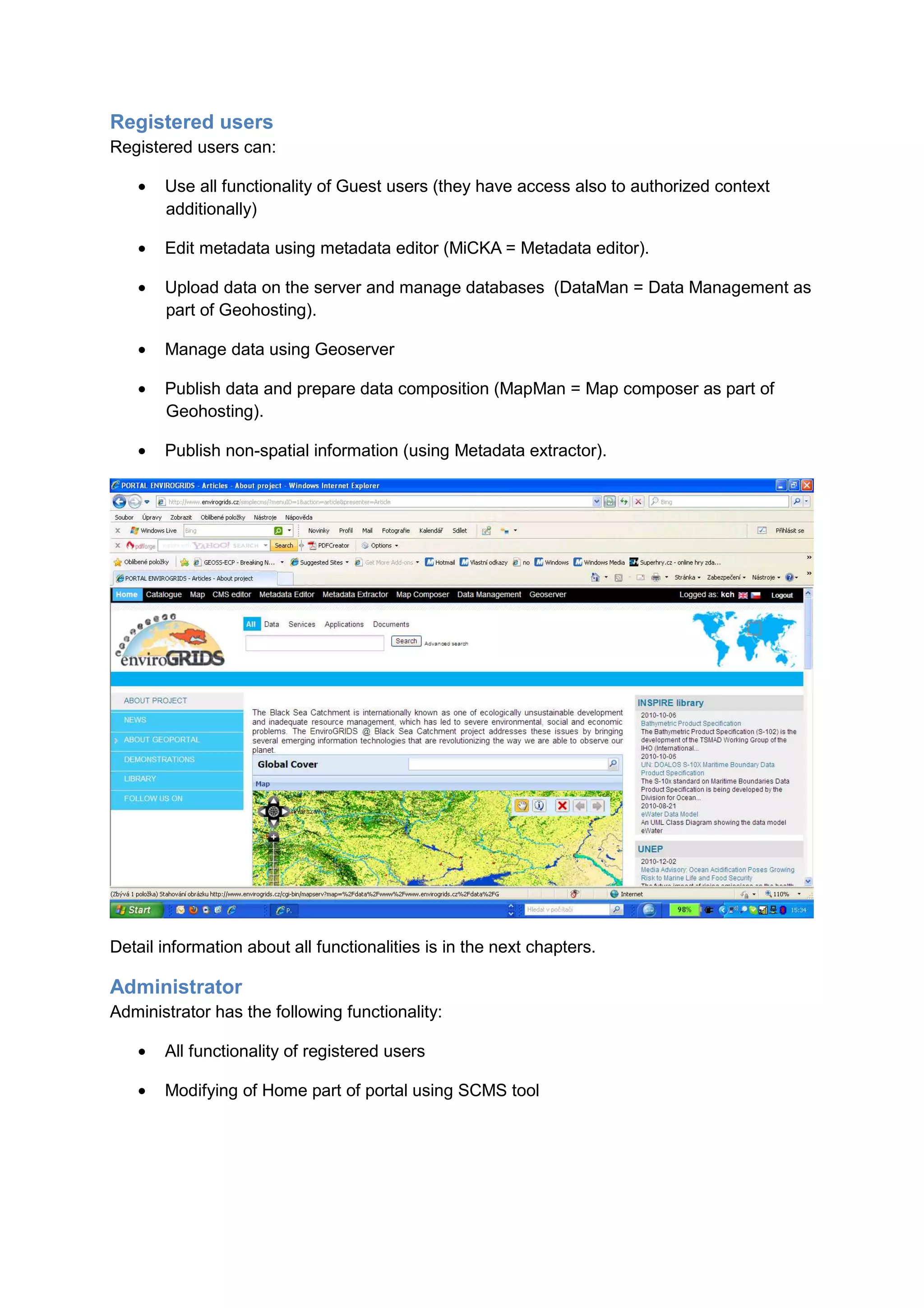 Registered users
Registered users can:

   •   Use all functionality of Guest users (they have access also to authorized context
       additionally)

   •   Edit metadata using metadata editor (MiCKA = Metadata editor).

   •   Upload data on the server and manage databases (DataMan = Data Management as
       part of Geohosting).

   •   Manage data using Geoserver

   •   Publish data and prepare data composition (MapMan = Map composer as part of
       Geohosting).

   •   Publish non-spatial information (using Metadata extractor).




Detail information about all functionalities is in the next chapters.

Administrator
Administrator has the following functionality:

   •   All functionality of registered users

   •   Modifying of Home part of portal using SCMS tool
 