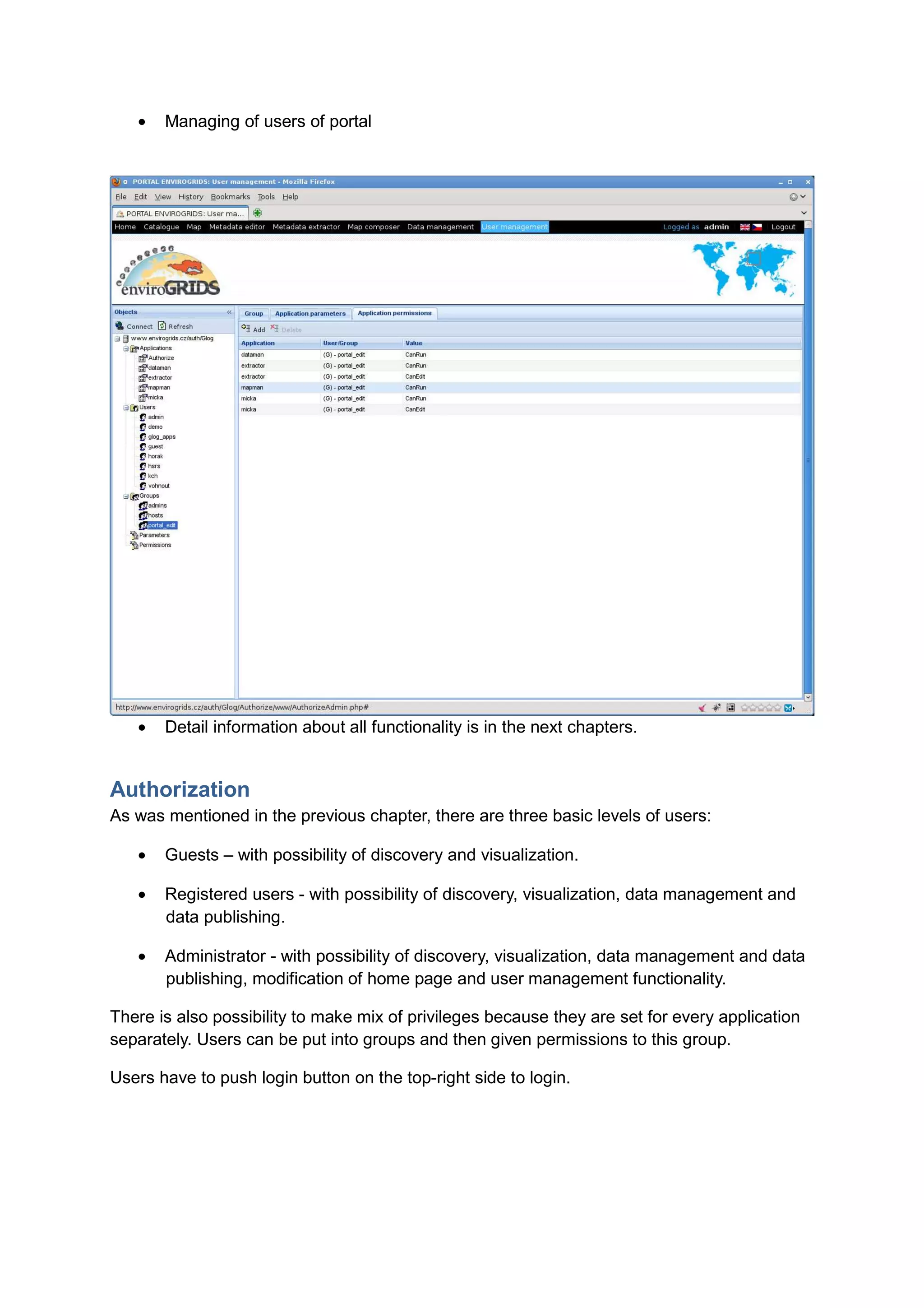 •   Managing of users of portal




   •   Detail information about all functionality is in the next chapters.


Authorization
As was mentioned in the previous chapter, there are three basic levels of users:

   •   Guests – with possibility of discovery and visualization.

   •   Registered users - with possibility of discovery, visualization, data management and
       data publishing.

   •   Administrator - with possibility of discovery, visualization, data management and data
       publishing, modification of home page and user management functionality.

There is also possibility to make mix of privileges because they are set for every application
separately. Users can be put into groups and then given permissions to this group.

Users have to push login button on the top-right side to login.
 
