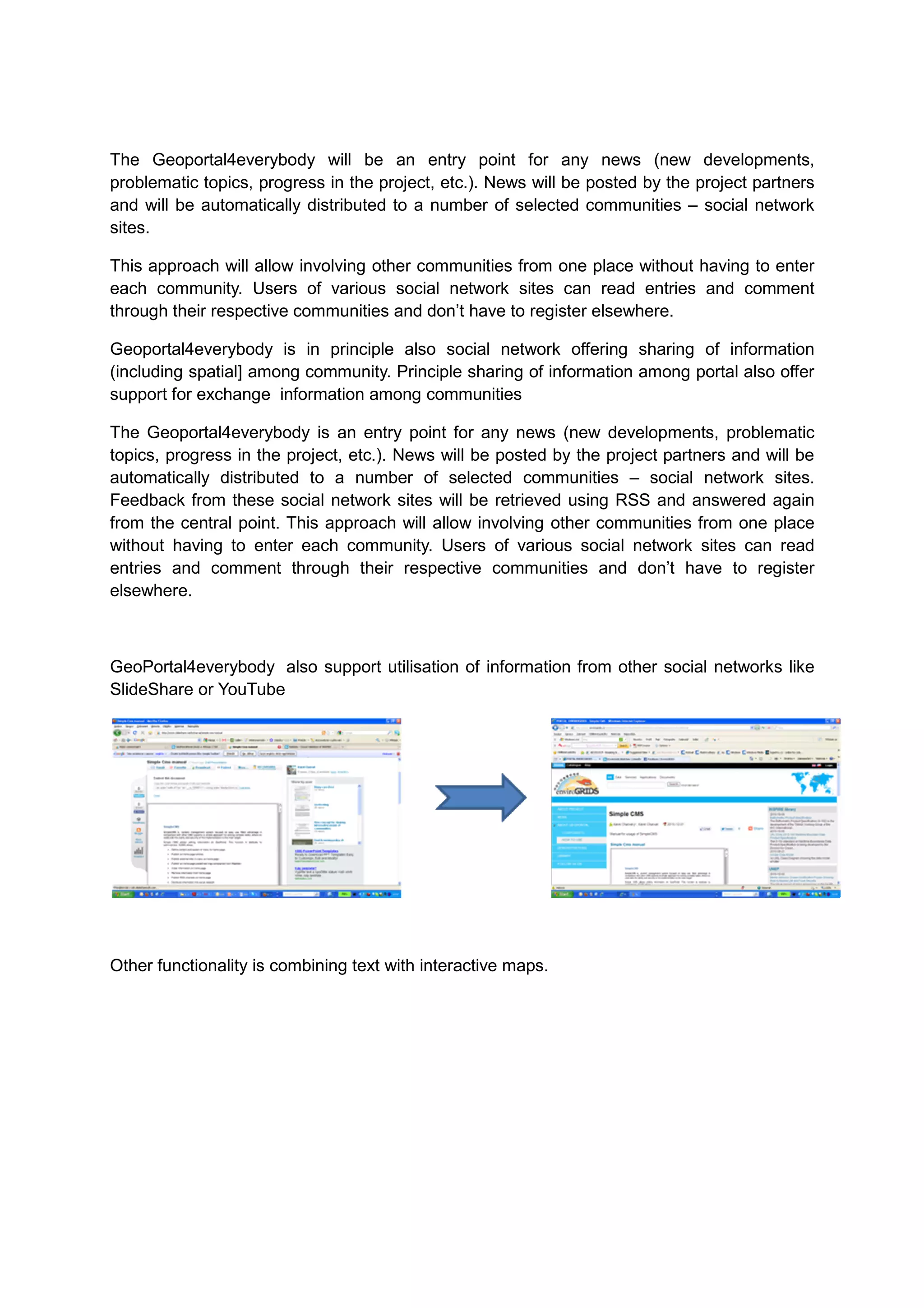 The Geoportal4everybody will be an entry point for any news (new developments,
problematic topics, progress in the project, etc.). News will be posted by the project partners
and will be automatically distributed to a number of selected communities – social network
sites.

This approach will allow involving other communities from one place without having to enter
each community. Users of various social network sites can read entries and comment
through their respective communities and don’t have to register elsewhere.

Geoportal4everybody is in principle also social network offering sharing of information
(including spatial] among community. Principle sharing of information among portal also offer
support for exchange information among communities

The Geoportal4everybody is an entry point for any news (new developments, problematic
topics, progress in the project, etc.). News will be posted by the project partners and will be
automatically distributed to a number of selected communities – social network sites.
Feedback from these social network sites will be retrieved using RSS and answered again
from the central point. This approach will allow involving other communities from one place
without having to enter each community. Users of various social network sites can read
entries and comment through their respective communities and don’t have to register
elsewhere.



GeoPortal4everybody also support utilisation of information from other social networks like
SlideShare or YouTube




Other functionality is combining text with interactive maps.
 