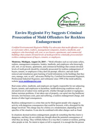 Enviro Hygienist Fry Suggests Criminal
Prosecution of Mold Offenders for Reckless
Endangerment
Certified Environmental Hygienist Phillip Fry advocates that mold offenders such
as real estate sellers, realtors, management companies, lenders, landlords, and
employers who knowingly sell, rent. or use houses, apartments, and commercial
buildings that contain elevated levels of mold growth be criminally prosecuted for
reckless endangerment of buyers, tenants, or employees.
Montrose, Michigan, August 24, 2015 -- "Mold offenders such as real estate sellers,
realtors, management companies, lenders, landlords, and employers who knowingly
sell, rent. or use houses, apartments, and commercial buildings that contain elevated
levels of mold growth should be criminally prosecuted for reckless endangerment of
buyers, tenants, or employees if they don't do prompt, effective, and safe mold
removal and remediation upon learning of mold infestations in the buildings that they
own, manage, rent, or sell," advocates Phillip Fry, Certified Environmental Hygienist,
Professional Industrial Hygienist, and webmaster since 1999 of the mold authority
website www.moldinspector.com.
Real estate sellers, landlords, and employers are legally responsible for not subjecting
buyers, tenants, and employees to hazardous, health-destroying conditions such as
elevated levels of indoor toxic mold growth, whether through accident or negligence.
Indoor moisture problems, if not taken care of properly, can spiral into big healthcare
lawsuits, lost business costs, pain and suffering, a reckless endangerment charge, and
dozens of other legal consequences.
Reckless endangerment is a crime that can be filed against people who engage in
activity with dangerous consequences that could be foreseen, with a disregard for the
danger involved. This charge may be a felony or a misdemeanor, depending on the
specifics of the situation. It can also be combined with other charges such as fraud.
In situations deemed reckless endangerment, people do something that they know is
dangerous, and they do not exhibit any thought about the potential consequences of
what they are doing. They willfully behave in a way that is wanton or reckless, putting
other people at risk. No intent to injure or kill is required; it is enough that the person
 