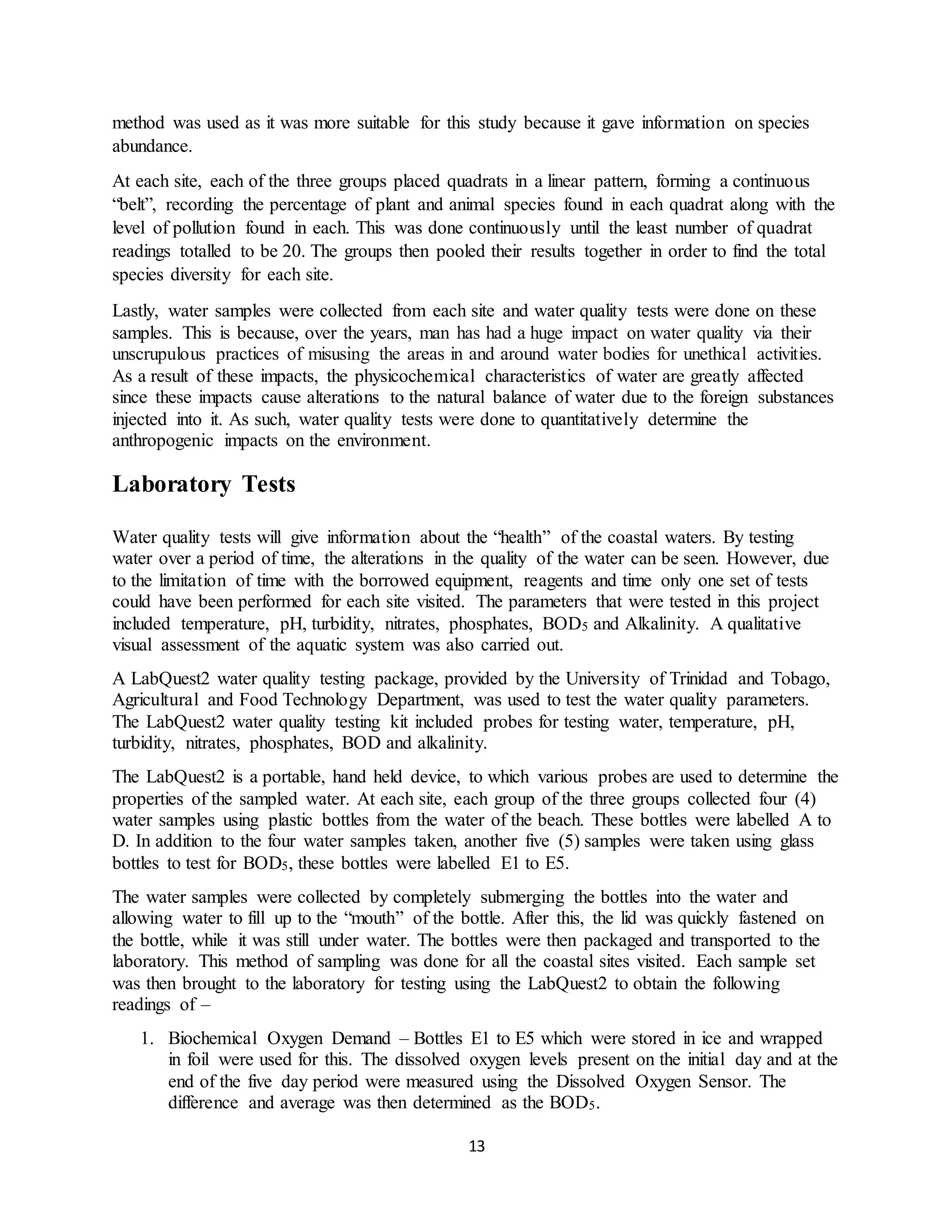 13
method was used as it was more suitable for this study because it gave information on species
abundance.
At each site, each of the three groups placed quadrats in a linear pattern, forming a continuous
“belt”, recording the percentage of plant and animal species found in each quadrat along with the
level of pollution found in each. This was done continuously until the least number of quadrat
readings totalled to be 20. The groups then pooled their results together in order to find the total
species diversity for each site.
Lastly, water samples were collected from each site and water quality tests were done on these
samples. This is because, over the years, man has had a huge impact on water quality via their
unscrupulous practices of misusing the areas in and around water bodies for unethical activities.
As a result of these impacts, the physicochemical characteristics of water are greatly affected
since these impacts cause alterations to the natural balance of water due to the foreign substances
injected into it. As such, water quality tests were done to quantitatively determine the
anthropogenic impacts on the environment.
Laboratory Tests
Water quality tests will give information about the “health” of the coastal waters. By testing
water over a period of time, the alterations in the quality of the water can be seen. However, due
to the limitation of time with the borrowed equipment, reagents and time only one set of tests
could have been performed for each site visited. The parameters that were tested in this project
included temperature, pH, turbidity, nitrates, phosphates, BOD5 and Alkalinity. A qualitative
visual assessment of the aquatic system was also carried out.
A LabQuest2 water quality testing package, provided by the University of Trinidad and Tobago,
Agricultural and Food Technology Department, was used to test the water quality parameters.
The LabQuest2 water quality testing kit included probes for testing water, temperature, pH,
turbidity, nitrates, phosphates, BOD and alkalinity.
The LabQuest2 is a portable, hand held device, to which various probes are used to determine the
properties of the sampled water. At each site, each group of the three groups collected four (4)
water samples using plastic bottles from the water of the beach. These bottles were labelled A to
D. In addition to the four water samples taken, another five (5) samples were taken using glass
bottles to test for BOD5, these bottles were labelled E1 to E5.
The water samples were collected by completely submerging the bottles into the water and
allowing water to fill up to the “mouth” of the bottle. After this, the lid was quickly fastened on
the bottle, while it was still under water. The bottles were then packaged and transported to the
laboratory. This method of sampling was done for all the coastal sites visited. Each sample set
was then brought to the laboratory for testing using the LabQuest2 to obtain the following
readings of –
1. Biochemical Oxygen Demand – Bottles E1 to E5 which were stored in ice and wrapped
in foil were used for this. The dissolved oxygen levels present on the initial day and at the
end of the five day period were measured using the Dissolved Oxygen Sensor. The
difference and average was then determined as the BOD5.
 