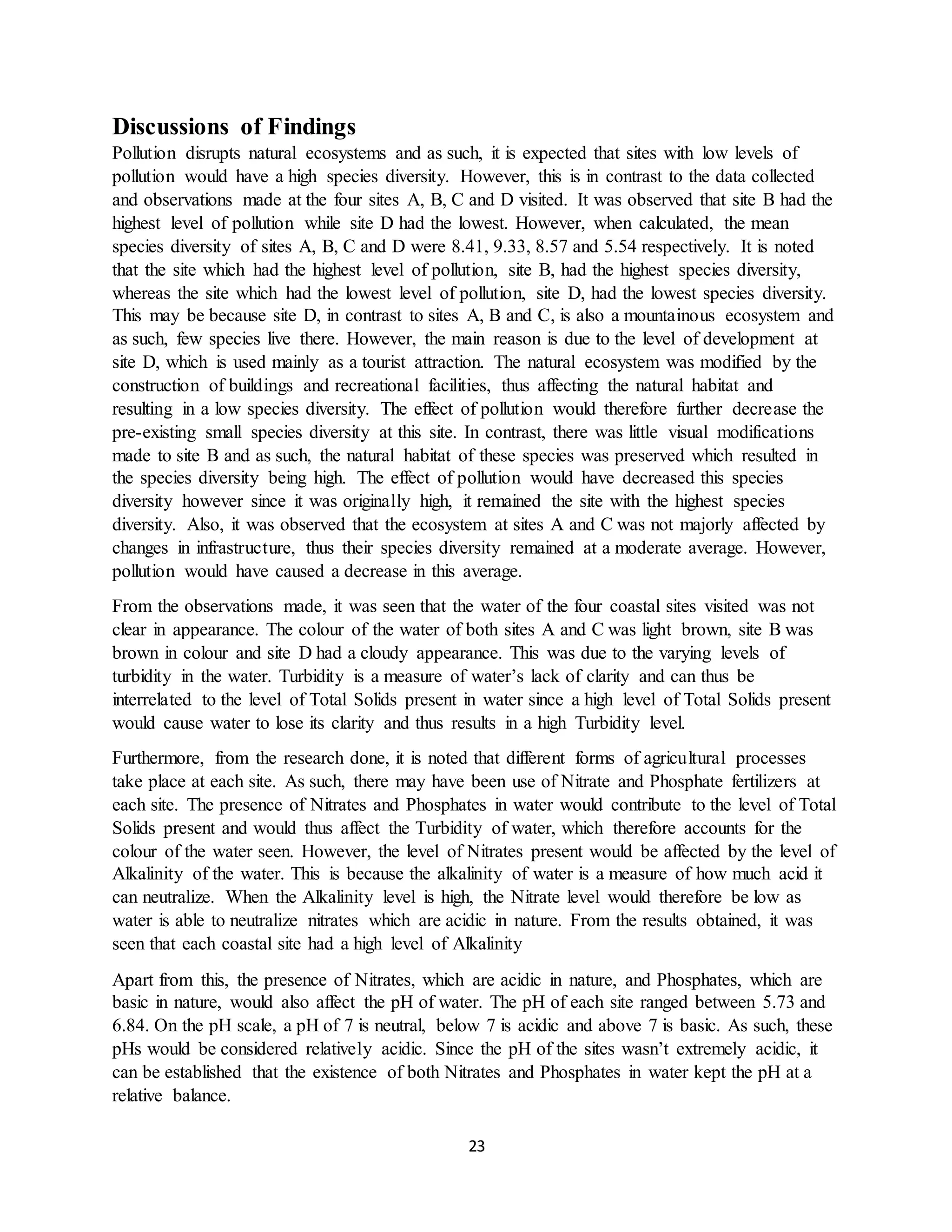 23
Discussions of Findings
Pollution disrupts natural ecosystems and as such, it is expected that sites with low levels of
pollution would have a high species diversity. However, this is in contrast to the data collected
and observations made at the four sites A, B, C and D visited. It was observed that site B had the
highest level of pollution while site D had the lowest. However, when calculated, the mean
species diversity of sites A, B, C and D were 8.41, 9.33, 8.57 and 5.54 respectively. It is noted
that the site which had the highest level of pollution, site B, had the highest species diversity,
whereas the site which had the lowest level of pollution, site D, had the lowest species diversity.
This may be because site D, in contrast to sites A, B and C, is also a mountainous ecosystem and
as such, few species live there. However, the main reason is due to the level of development at
site D, which is used mainly as a tourist attraction. The natural ecosystem was modified by the
construction of buildings and recreational facilities, thus affecting the natural habitat and
resulting in a low species diversity. The effect of pollution would therefore further decrease the
pre-existing small species diversity at this site. In contrast, there was little visual modifications
made to site B and as such, the natural habitat of these species was preserved which resulted in
the species diversity being high. The effect of pollution would have decreased this species
diversity however since it was originally high, it remained the site with the highest species
diversity. Also, it was observed that the ecosystem at sites A and C was not majorly affected by
changes in infrastructure, thus their species diversity remained at a moderate average. However,
pollution would have caused a decrease in this average.
From the observations made, it was seen that the water of the four coastal sites visited was not
clear in appearance. The colour of the water of both sites A and C was light brown, site B was
brown in colour and site D had a cloudy appearance. This was due to the varying levels of
turbidity in the water. Turbidity is a measure of water’s lack of clarity and can thus be
interrelated to the level of Total Solids present in water since a high level of Total Solids present
would cause water to lose its clarity and thus results in a high Turbidity level.
Furthermore, from the research done, it is noted that different forms of agricultural processes
take place at each site. As such, there may have been use of Nitrate and Phosphate fertilizers at
each site. The presence of Nitrates and Phosphates in water would contribute to the level of Total
Solids present and would thus affect the Turbidity of water, which therefore accounts for the
colour of the water seen. However, the level of Nitrates present would be affected by the level of
Alkalinity of the water. This is because the alkalinity of water is a measure of how much acid it
can neutralize. When the Alkalinity level is high, the Nitrate level would therefore be low as
water is able to neutralize nitrates which are acidic in nature. From the results obtained, it was
seen that each coastal site had a high level of Alkalinity
Apart from this, the presence of Nitrates, which are acidic in nature, and Phosphates, which are
basic in nature, would also affect the pH of water. The pH of each site ranged between 5.73 and
6.84. On the pH scale, a pH of 7 is neutral, below 7 is acidic and above 7 is basic. As such, these
pHs would be considered relatively acidic. Since the pH of the sites wasn’t extremely acidic, it
can be established that the existence of both Nitrates and Phosphates in water kept the pH at a
relative balance.
 