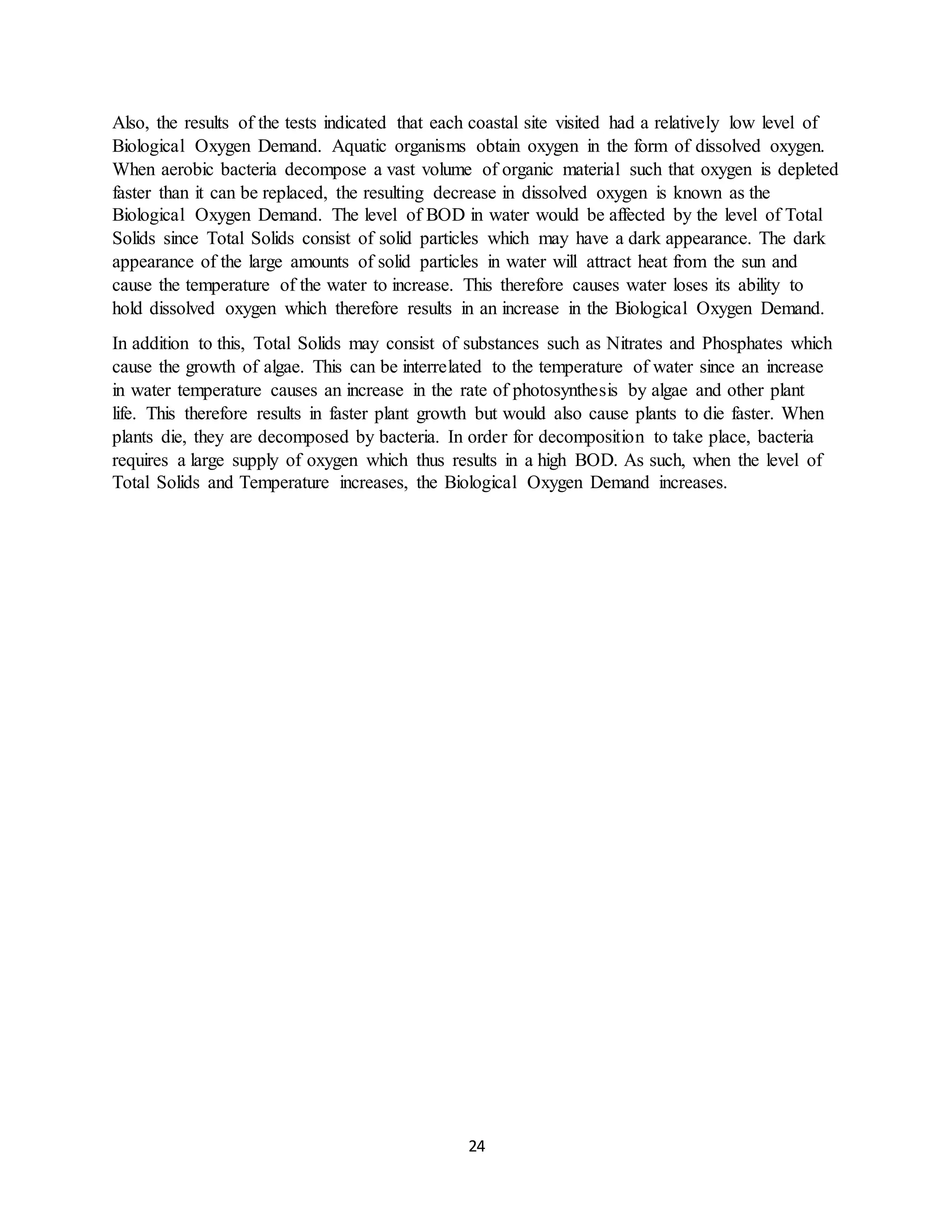 24
Also, the results of the tests indicated that each coastal site visited had a relatively low level of
Biological Oxygen Demand. Aquatic organisms obtain oxygen in the form of dissolved oxygen.
When aerobic bacteria decompose a vast volume of organic material such that oxygen is depleted
faster than it can be replaced, the resulting decrease in dissolved oxygen is known as the
Biological Oxygen Demand. The level of BOD in water would be affected by the level of Total
Solids since Total Solids consist of solid particles which may have a dark appearance. The dark
appearance of the large amounts of solid particles in water will attract heat from the sun and
cause the temperature of the water to increase. This therefore causes water loses its ability to
hold dissolved oxygen which therefore results in an increase in the Biological Oxygen Demand.
In addition to this, Total Solids may consist of substances such as Nitrates and Phosphates which
cause the growth of algae. This can be interrelated to the temperature of water since an increase
in water temperature causes an increase in the rate of photosynthesis by algae and other plant
life. This therefore results in faster plant growth but would also cause plants to die faster. When
plants die, they are decomposed by bacteria. In order for decomposition to take place, bacteria
requires a large supply of oxygen which thus results in a high BOD. As such, when the level of
Total Solids and Temperature increases, the Biological Oxygen Demand increases.
 