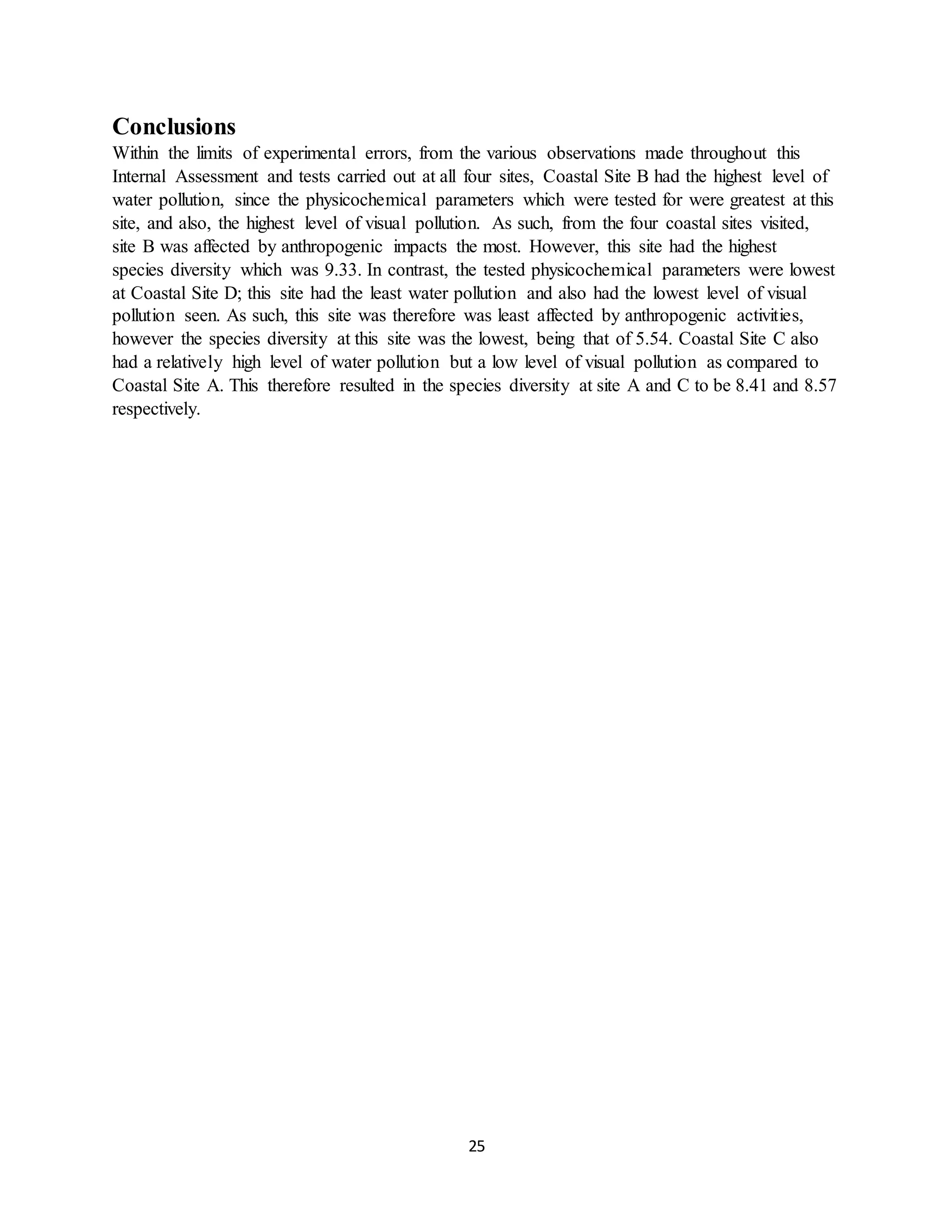 25
Conclusions
Within the limits of experimental errors, from the various observations made throughout this
Internal Assessment and tests carried out at all four sites, Coastal Site B had the highest level of
water pollution, since the physicochemical parameters which were tested for were greatest at this
site, and also, the highest level of visual pollution. As such, from the four coastal sites visited,
site B was affected by anthropogenic impacts the most. However, this site had the highest
species diversity which was 9.33. In contrast, the tested physicochemical parameters were lowest
at Coastal Site D; this site had the least water pollution and also had the lowest level of visual
pollution seen. As such, this site was therefore was least affected by anthropogenic activities,
however the species diversity at this site was the lowest, being that of 5.54. Coastal Site C also
had a relatively high level of water pollution but a low level of visual pollution as compared to
Coastal Site A. This therefore resulted in the species diversity at site A and C to be 8.41 and 8.57
respectively.
 