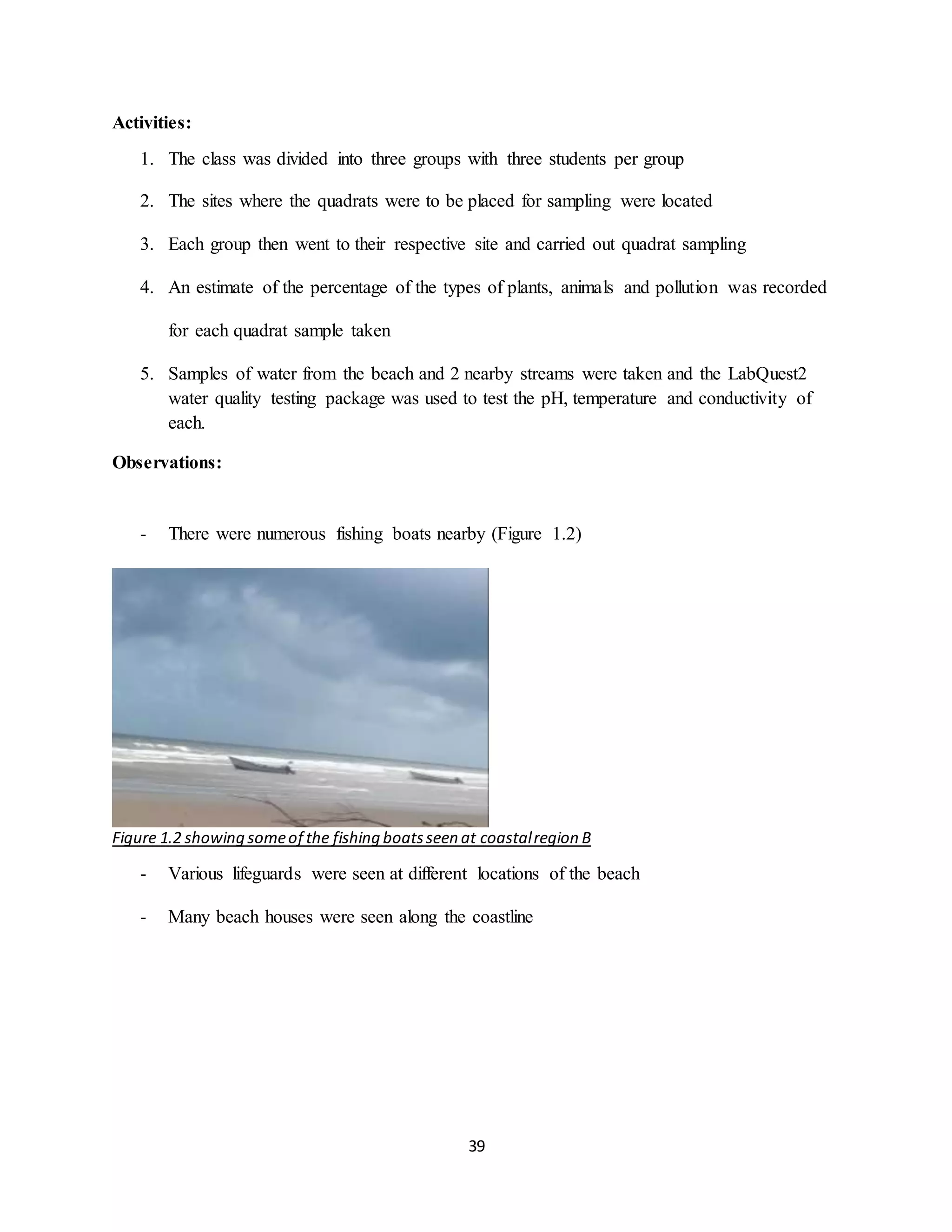 39
Activities:
1. The class was divided into three groups with three students per group
2. The sites where the quadrats were to be placed for sampling were located
3. Each group then went to their respective site and carried out quadrat sampling
4. An estimate of the percentage of the types of plants, animals and pollution was recorded
for each quadrat sample taken
5. Samples of water from the beach and 2 nearby streams were taken and the LabQuest2
water quality testing package was used to test the pH, temperature and conductivity of
each.
Observations:
- There were numerous fishing boats nearby (Figure 1.2)
Figure 1.2 showing someof the fishing boatsseen at coastalregion B
- Various lifeguards were seen at different locations of the beach
- Many beach houses were seen along the coastline
 