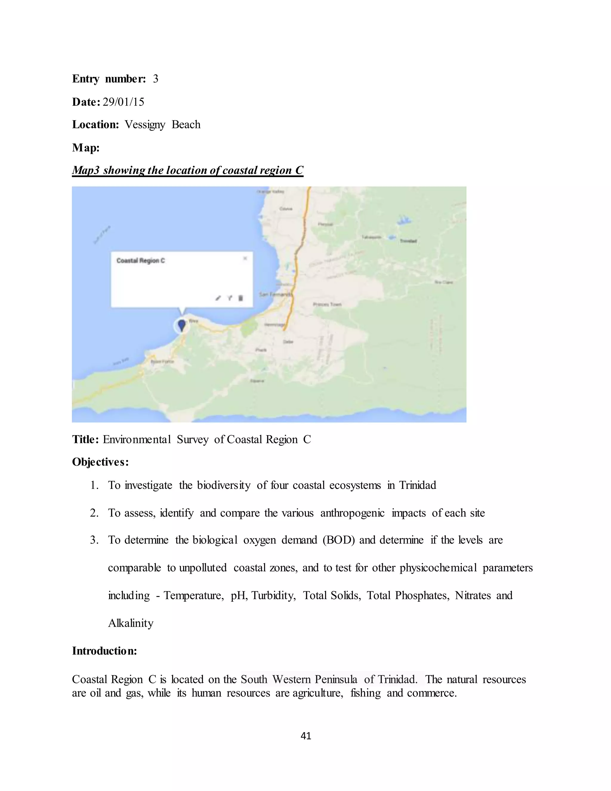 41
Entry number: 3
Date: 29/01/15
Location: Vessigny Beach
Map:
Map3 showing the location of coastal region C
Title: Environmental Survey of Coastal Region C
Objectives:
1. To investigate the biodiversity of four coastal ecosystems in Trinidad
2. To assess, identify and compare the various anthropogenic impacts of each site
3. To determine the biological oxygen demand (BOD) and determine if the levels are
comparable to unpolluted coastal zones, and to test for other physicochemical parameters
including - Temperature, pH, Turbidity, Total Solids, Total Phosphates, Nitrates and
Alkalinity
Introduction:
Coastal Region C is located on the South Western Peninsula of Trinidad. The natural resources
are oil and gas, while its human resources are agriculture, fishing and commerce.
 