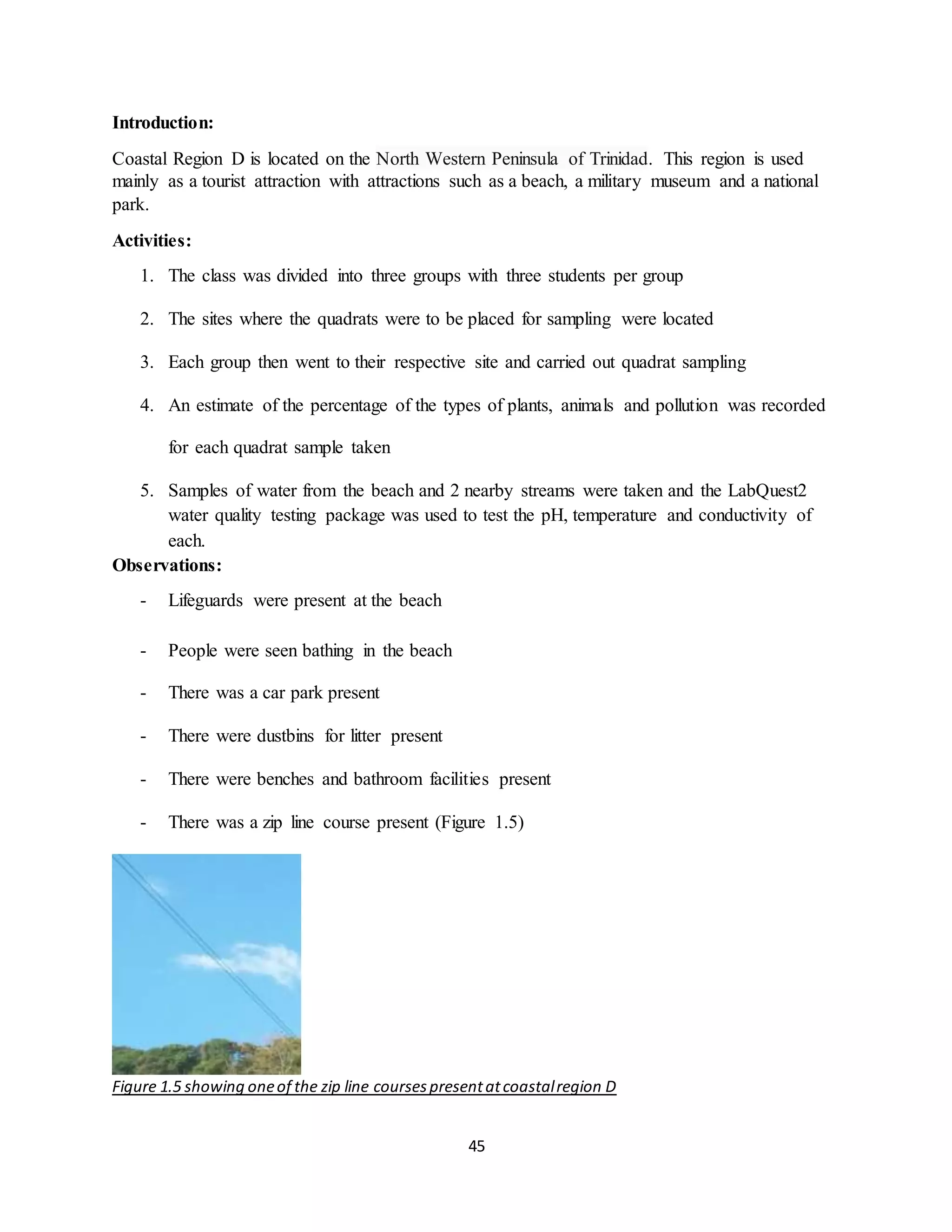 45
Introduction:
Coastal Region D is located on the North Western Peninsula of Trinidad. This region is used
mainly as a tourist attraction with attractions such as a beach, a military museum and a national
park.
Activities:
1. The class was divided into three groups with three students per group
2. The sites where the quadrats were to be placed for sampling were located
3. Each group then went to their respective site and carried out quadrat sampling
4. An estimate of the percentage of the types of plants, animals and pollution was recorded
for each quadrat sample taken
5. Samples of water from the beach and 2 nearby streams were taken and the LabQuest2
water quality testing package was used to test the pH, temperature and conductivity of
each.
Observations:
- Lifeguards were present at the beach
- People were seen bathing in the beach
- There was a car park present
- There were dustbins for litter present
- There were benches and bathroom facilities present
- There was a zip line course present (Figure 1.5)
Figure 1.5 showing oneof the zip line coursespresentatcoastalregion D
 