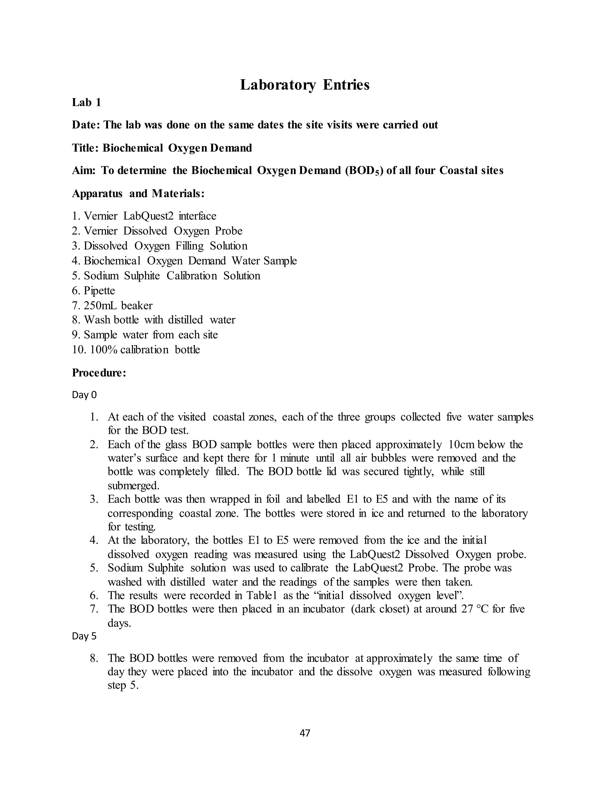 47
Laboratory Entries
Lab 1
Date: The lab was done on the same dates the site visits were carried out
Title: Biochemical Oxygen Demand
Aim: To determine the Biochemical Oxygen Demand (BOD5) of all four Coastal sites
Apparatus and Materials:
1. Vernier LabQuest2 interface
2. Vernier Dissolved Oxygen Probe
3. Dissolved Oxygen Filling Solution
4. Biochemical Oxygen Demand Water Sample
5. Sodium Sulphite Calibration Solution
6. Pipette
7. 250mL beaker
8. Wash bottle with distilled water
9. Sample water from each site
10. 100% calibration bottle
Procedure:
Day 0
1. At each of the visited coastal zones, each of the three groups collected five water samples
for the BOD test.
2. Each of the glass BOD sample bottles were then placed approximately 10cm below the
water’s surface and kept there for 1 minute until all air bubbles were removed and the
bottle was completely filled. The BOD bottle lid was secured tightly, while still
submerged.
3. Each bottle was then wrapped in foil and labelled E1 to E5 and with the name of its
corresponding coastal zone. The bottles were stored in ice and returned to the laboratory
for testing.
4. At the laboratory, the bottles E1 to E5 were removed from the ice and the initial
dissolved oxygen reading was measured using the LabQuest2 Dissolved Oxygen probe.
5. Sodium Sulphite solution was used to calibrate the LabQuest2 Probe. The probe was
washed with distilled water and the readings of the samples were then taken.
6. The results were recorded in Table1 as the “initial dissolved oxygen level”.
7. The BOD bottles were then placed in an incubator (dark closet) at around 27 °C for five
days.
Day 5
8. The BOD bottles were removed from the incubator at approximately the same time of
day they were placed into the incubator and the dissolve oxygen was measured following
step 5.
 
