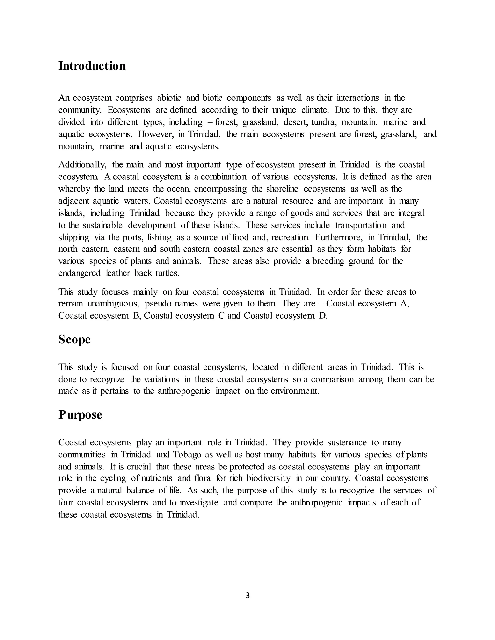 3
Introduction
An ecosystem comprises abiotic and biotic components as well as their interactions in the
community. Ecosystems are defined according to their unique climate. Due to this, they are
divided into different types, including – forest, grassland, desert, tundra, mountain, marine and
aquatic ecosystems. However, in Trinidad, the main ecosystems present are forest, grassland, and
mountain, marine and aquatic ecosystems.
Additionally, the main and most important type of ecosystem present in Trinidad is the coastal
ecosystem. A coastal ecosystem is a combination of various ecosystems. It is defined as the area
whereby the land meets the ocean, encompassing the shoreline ecosystems as well as the
adjacent aquatic waters. Coastal ecosystems are a natural resource and are important in many
islands, including Trinidad because they provide a range of goods and services that are integral
to the sustainable development of these islands. These services include transportation and
shipping via the ports, fishing as a source of food and, recreation. Furthermore, in Trinidad, the
north eastern, eastern and south eastern coastal zones are essential as they form habitats for
various species of plants and animals. These areas also provide a breeding ground for the
endangered leather back turtles.
This study focuses mainly on four coastal ecosystems in Trinidad. In order for these areas to
remain unambiguous, pseudo names were given to them. They are – Coastal ecosystem A,
Coastal ecosystem B, Coastal ecosystem C and Coastal ecosystem D.
Scope
This study is focused on four coastal ecosystems, located in different areas in Trinidad. This is
done to recognize the variations in these coastal ecosystems so a comparison among them can be
made as it pertains to the anthropogenic impact on the environment.
Purpose
Coastal ecosystems play an important role in Trinidad. They provide sustenance to many
communities in Trinidad and Tobago as well as host many habitats for various species of plants
and animals. It is crucial that these areas be protected as coastal ecosystems play an important
role in the cycling of nutrients and flora for rich biodiversity in our country. Coastal ecosystems
provide a natural balance of life. As such, the purpose of this study is to recognize the services of
four coastal ecosystems and to investigate and compare the anthropogenic impacts of each of
these coastal ecosystems in Trinidad.
 