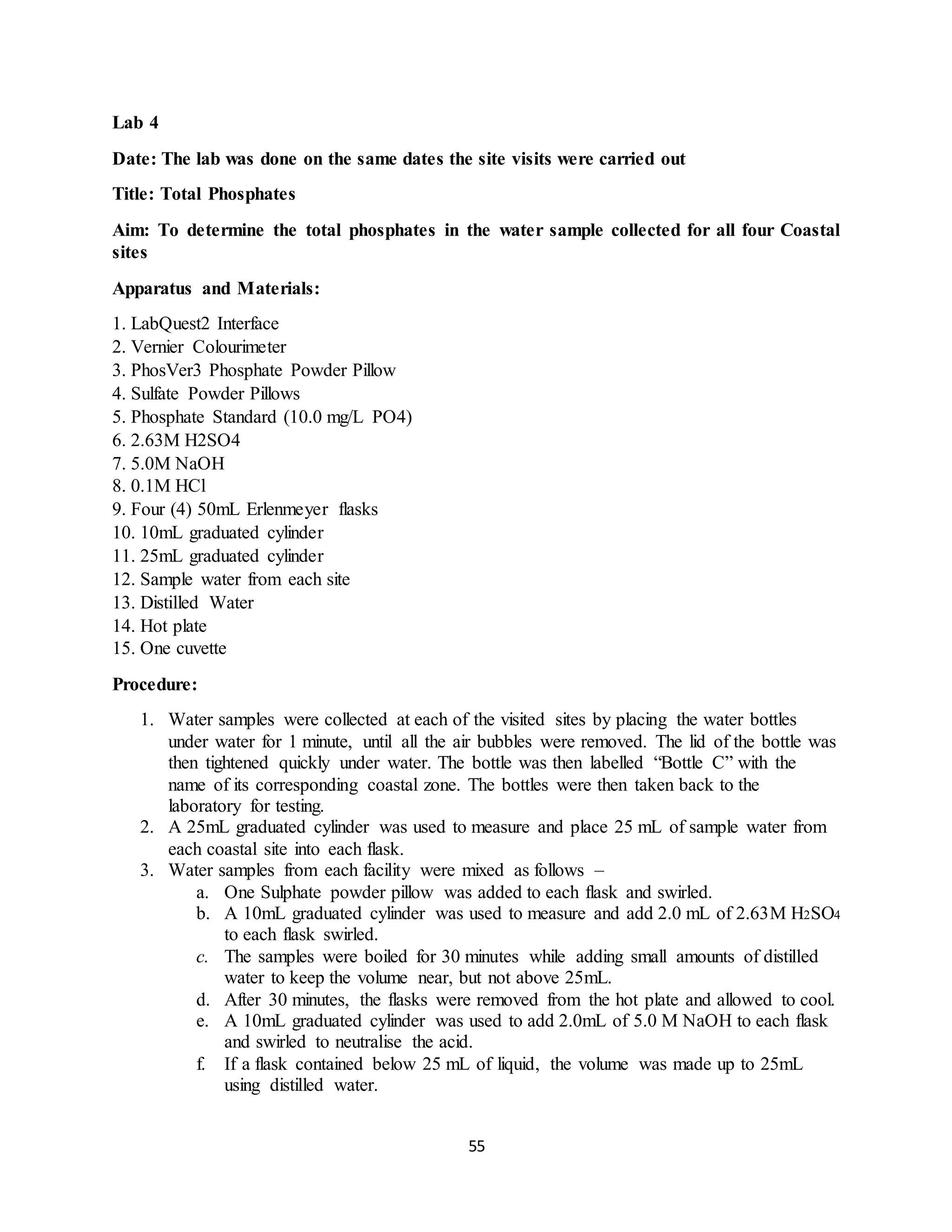 55
Lab 4
Date: The lab was done on the same dates the site visits were carried out
Title: Total Phosphates
Aim: To determine the total phosphates in the water sample collected for all four Coastal
sites
Apparatus and Materials:
1. LabQuest2 Interface
2. Vernier Colourimeter
3. PhosVer3 Phosphate Powder Pillow
4. Sulfate Powder Pillows
5. Phosphate Standard (10.0 mg/L PO4)
6. 2.63M H2SO4
7. 5.0M NaOH
8. 0.1M HCl
9. Four (4) 50mL Erlenmeyer flasks
10. 10mL graduated cylinder
11. 25mL graduated cylinder
12. Sample water from each site
13. Distilled Water
14. Hot plate
15. One cuvette
Procedure:
1. Water samples were collected at each of the visited sites by placing the water bottles
under water for 1 minute, until all the air bubbles were removed. The lid of the bottle was
then tightened quickly under water. The bottle was then labelled “Bottle C” with the
name of its corresponding coastal zone. The bottles were then taken back to the
laboratory for testing.
2. A 25mL graduated cylinder was used to measure and place 25 mL of sample water from
each coastal site into each flask.
3. Water samples from each facility were mixed as follows –
a. One Sulphate powder pillow was added to each flask and swirled.
b. A 10mL graduated cylinder was used to measure and add 2.0 mL of 2.63M H2SO4
to each flask swirled.
c. The samples were boiled for 30 minutes while adding small amounts of distilled
water to keep the volume near, but not above 25mL.
d. After 30 minutes, the flasks were removed from the hot plate and allowed to cool.
e. A 10mL graduated cylinder was used to add 2.0mL of 5.0 M NaOH to each flask
and swirled to neutralise the acid.
f. If a flask contained below 25 mL of liquid, the volume was made up to 25mL
using distilled water.
 