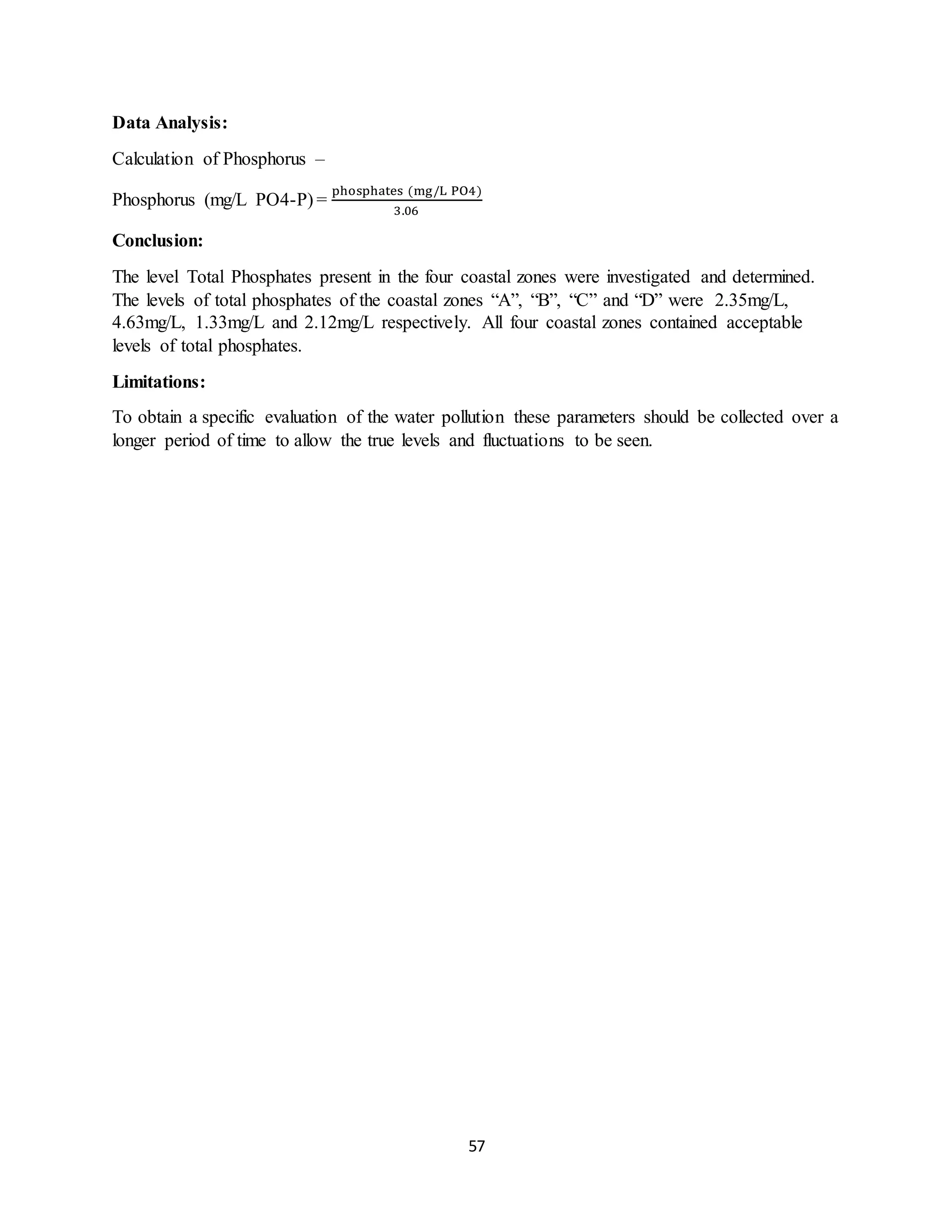 57
Data Analysis:
Calculation of Phosphorus –
Phosphorus (mg/L PO4-P) =
phosphates (mg/L PO4)
3.06
Conclusion:
The level Total Phosphates present in the four coastal zones were investigated and determined.
The levels of total phosphates of the coastal zones “A”, “B”, “C” and “D” were 2.35mg/L,
4.63mg/L, 1.33mg/L and 2.12mg/L respectively. All four coastal zones contained acceptable
levels of total phosphates.
Limitations:
To obtain a specific evaluation of the water pollution these parameters should be collected over a
longer period of time to allow the true levels and fluctuations to be seen.
 