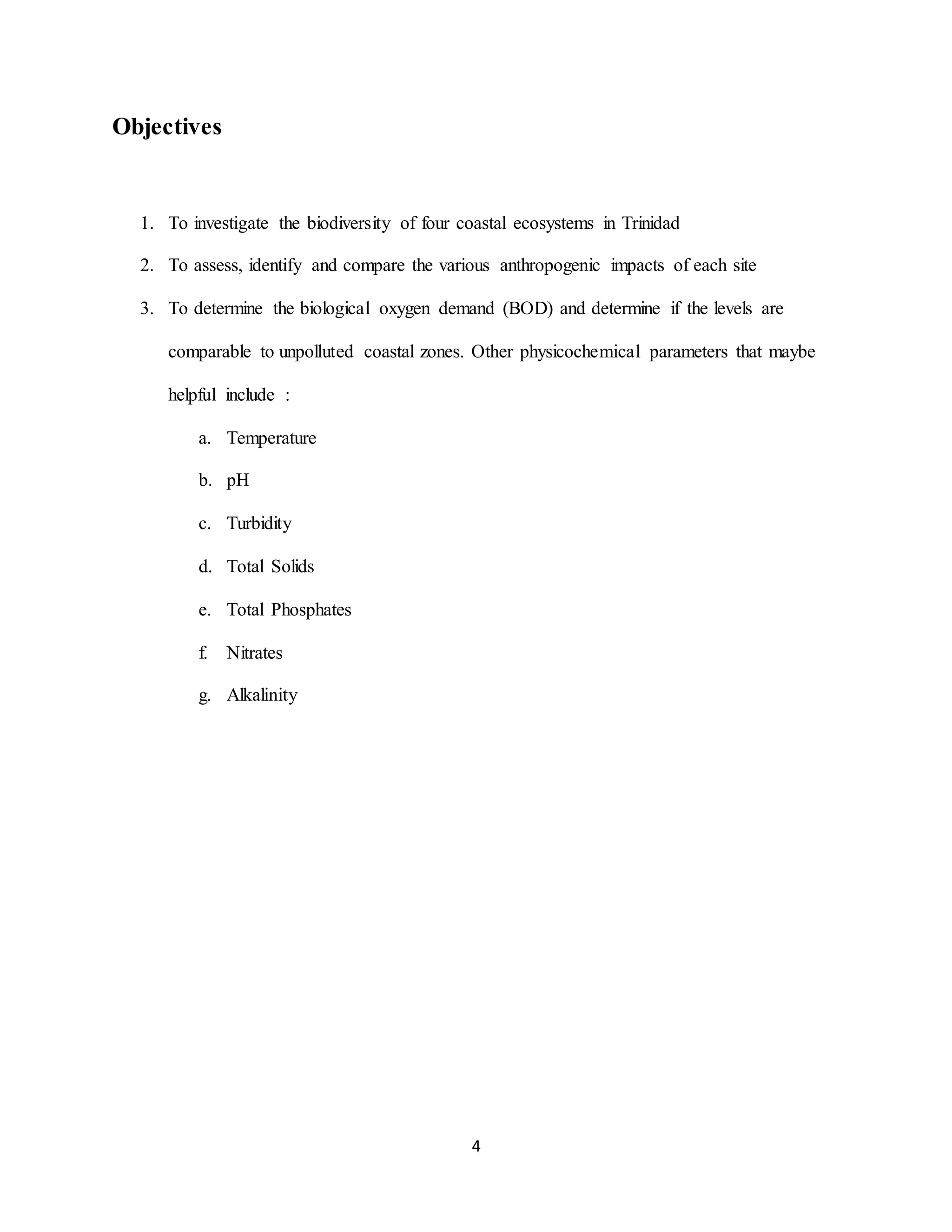 4
Objectives
1. To investigate the biodiversity of four coastal ecosystems in Trinidad
2. To assess, identify and compare the various anthropogenic impacts of each site
3. To determine the biological oxygen demand (BOD) and determine if the levels are
comparable to unpolluted coastal zones. Other physicochemical parameters that maybe
helpful include :
a. Temperature
b. pH
c. Turbidity
d. Total Solids
e. Total Phosphates
f. Nitrates
g. Alkalinity
 