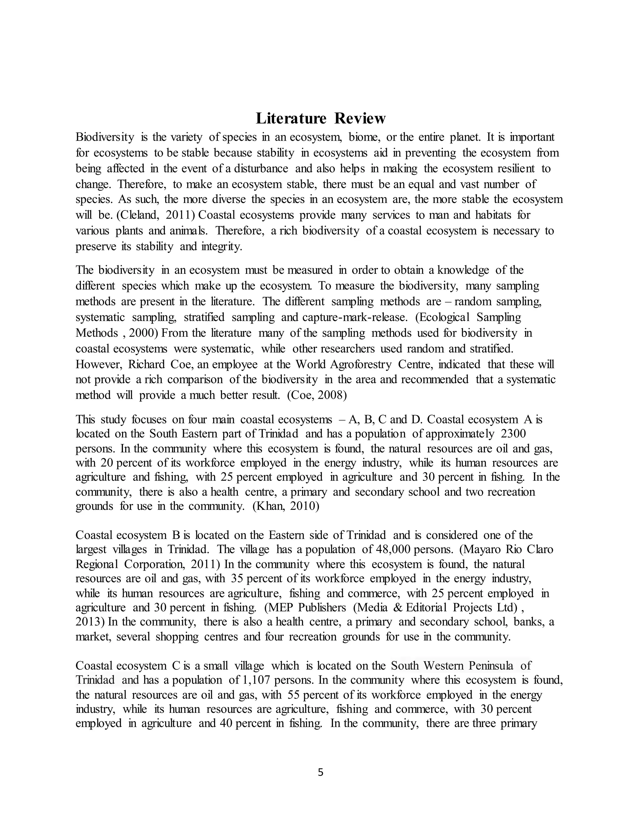5
Literature Review
Biodiversity is the variety of species in an ecosystem, biome, or the entire planet. It is important
for ecosystems to be stable because stability in ecosystems aid in preventing the ecosystem from
being affected in the event of a disturbance and also helps in making the ecosystem resilient to
change. Therefore, to make an ecosystem stable, there must be an equal and vast number of
species. As such, the more diverse the species in an ecosystem are, the more stable the ecosystem
will be. (Cleland, 2011) Coastal ecosystems provide many services to man and habitats for
various plants and animals. Therefore, a rich biodiversity of a coastal ecosystem is necessary to
preserve its stability and integrity.
The biodiversity in an ecosystem must be measured in order to obtain a knowledge of the
different species which make up the ecosystem. To measure the biodiversity, many sampling
methods are present in the literature. The different sampling methods are – random sampling,
systematic sampling, stratified sampling and capture-mark-release. (Ecological Sampling
Methods , 2000) From the literature many of the sampling methods used for biodiversity in
coastal ecosystems were systematic, while other researchers used random and stratified.
However, Richard Coe, an employee at the World Agroforestry Centre, indicated that these will
not provide a rich comparison of the biodiversity in the area and recommended that a systematic
method will provide a much better result. (Coe, 2008)
This study focuses on four main coastal ecosystems – A, B, C and D. Coastal ecosystem A is
located on the South Eastern part of Trinidad and has a population of approximately 2300
persons. In the community where this ecosystem is found, the natural resources are oil and gas,
with 20 percent of its workforce employed in the energy industry, while its human resources are
agriculture and fishing, with 25 percent employed in agriculture and 30 percent in fishing. In the
community, there is also a health centre, a primary and secondary school and two recreation
grounds for use in the community. (Khan, 2010)
Coastal ecosystem B is located on the Eastern side of Trinidad and is considered one of the
largest villages in Trinidad. The village has a population of 48,000 persons. (Mayaro Rio Claro
Regional Corporation, 2011) In the community where this ecosystem is found, the natural
resources are oil and gas, with 35 percent of its workforce employed in the energy industry,
while its human resources are agriculture, fishing and commerce, with 25 percent employed in
agriculture and 30 percent in fishing. (MEP Publishers (Media & Editorial Projects Ltd) ,
2013) In the community, there is also a health centre, a primary and secondary school, banks, a
market, several shopping centres and four recreation grounds for use in the community.
Coastal ecosystem C is a small village which is located on the South Western Peninsula of
Trinidad and has a population of 1,107 persons. In the community where this ecosystem is found,
the natural resources are oil and gas, with 55 percent of its workforce employed in the energy
industry, while its human resources are agriculture, fishing and commerce, with 30 percent
employed in agriculture and 40 percent in fishing. In the community, there are three primary
 