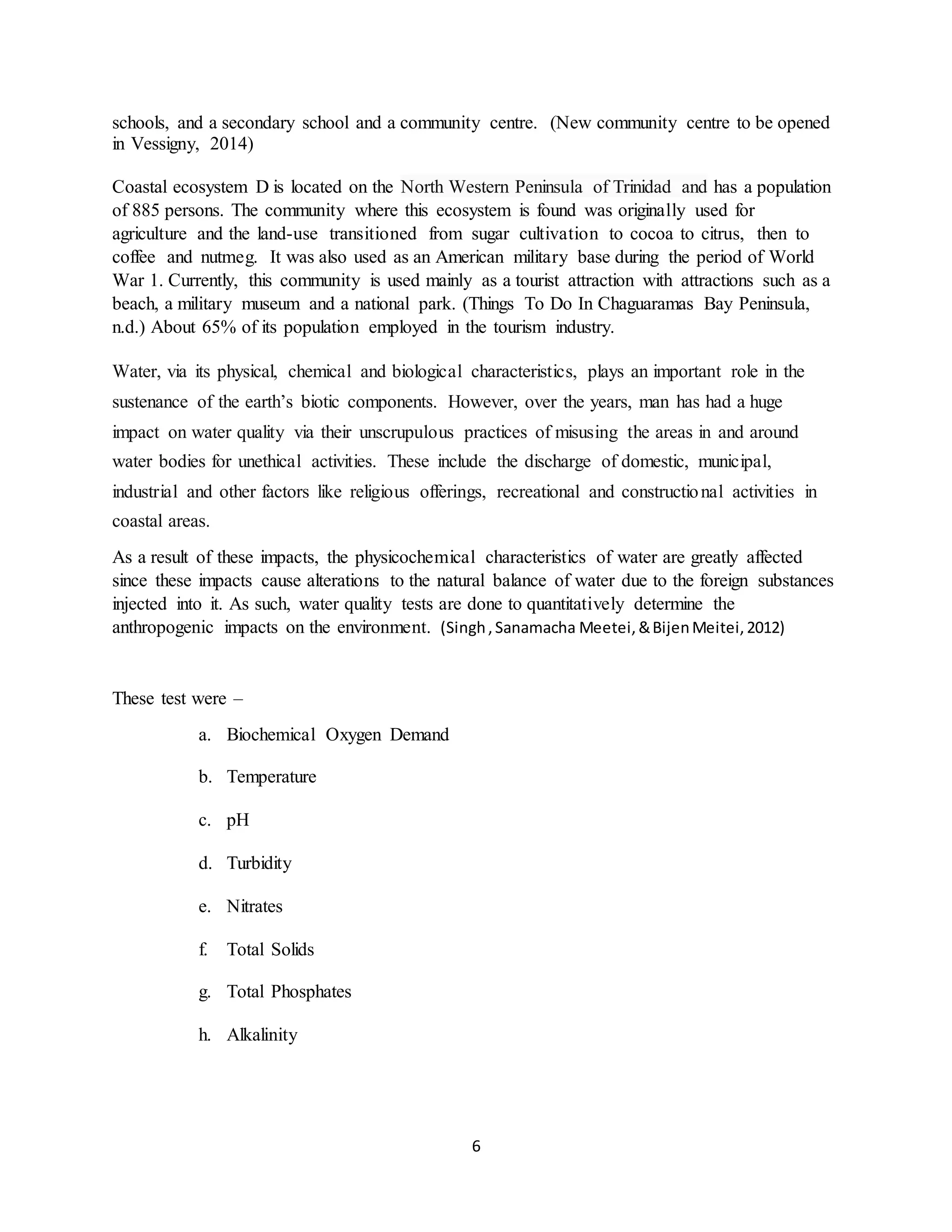 6
schools, and a secondary school and a community centre. (New community centre to be opened
in Vessigny, 2014)
Coastal ecosystem D is located on the North Western Peninsula of Trinidad and has a population
of 885 persons. The community where this ecosystem is found was originally used for
agriculture and the land-use transitioned from sugar cultivation to cocoa to citrus, then to
coffee and nutmeg. It was also used as an American military base during the period of World
War 1. Currently, this community is used mainly as a tourist attraction with attractions such as a
beach, a military museum and a national park. (Things To Do In Chaguaramas Bay Peninsula,
n.d.) About 65% of its population employed in the tourism industry.
Water, via its physical, chemical and biological characteristics, plays an important role in the
sustenance of the earth’s biotic components. However, over the years, man has had a huge
impact on water quality via their unscrupulous practices of misusing the areas in and around
water bodies for unethical activities. These include the discharge of domestic, municipal,
industrial and other factors like religious offerings, recreational and constructional activities in
coastal areas.
As a result of these impacts, the physicochemical characteristics of water are greatly affected
since these impacts cause alterations to the natural balance of water due to the foreign substances
injected into it. As such, water quality tests are done to quantitatively determine the
anthropogenic impacts on the environment. (Singh,Sanamacha Meetei,&BijenMeitei,2012)
These test were –
a. Biochemical Oxygen Demand
b. Temperature
c. pH
d. Turbidity
e. Nitrates
f. Total Solids
g. Total Phosphates
h. Alkalinity
 