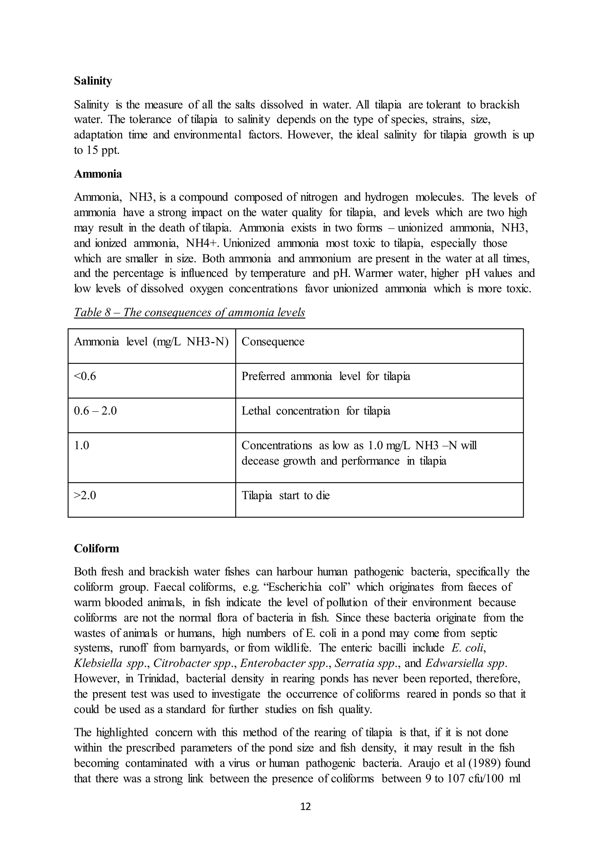 12
Salinity
Salinity is the measure of all the salts dissolved in water. All tilapia are tolerant to brackish
water. The tolerance of tilapia to salinity depends on the type of species, strains, size,
adaptation time and environmental factors. However, the ideal salinity for tilapia growth is up
to 15 ppt.
Ammonia
Ammonia, NH3, is a compound composed of nitrogen and hydrogen molecules. The levels of
ammonia have a strong impact on the water quality for tilapia, and levels which are two high
may result in the death of tilapia. Ammonia exists in two forms – unionized ammonia, NH3,
and ionized ammonia, NH4+. Unionized ammonia most toxic to tilapia, especially those
which are smaller in size. Both ammonia and ammonium are present in the water at all times,
and the percentage is influenced by temperature and pH. Warmer water, higher pH values and
low levels of dissolved oxygen concentrations favor unionized ammonia which is more toxic.
Table 8 – The consequences of ammonia levels
Ammonia level (mg/L NH3-N) Consequence
<0.6 Preferred ammonia level for tilapia
0.6 – 2.0 Lethal concentration for tilapia
1.0 Concentrations as low as 1.0 mg/L NH3 –N will
decease growth and performance in tilapia
>2.0 Tilapia start to die
Coliform
Both fresh and brackish water fishes can harbour human pathogenic bacteria, specifically the
coliform group. Faecal coliforms, e.g. “Escherichia coli” which originates from faeces of
warm blooded animals, in fish indicate the level of pollution of their environment because
coliforms are not the normal flora of bacteria in fish. Since these bacteria originate from the
wastes of animals or humans, high numbers of E. coli in a pond may come from septic
systems, runoff from barnyards, or from wildlife. The enteric bacilli include E. coli,
Klebsiella spp., Citrobacter spp., Enterobacter spp., Serratia spp., and Edwarsiella spp.
However, in Trinidad, bacterial density in rearing ponds has never been reported, therefore,
the present test was used to investigate the occurrence of coliforms reared in ponds so that it
could be used as a standard for further studies on fish quality.
The highlighted concern with this method of the rearing of tilapia is that, if it is not done
within the prescribed parameters of the pond size and fish density, it may result in the fish
becoming contaminated with a virus or human pathogenic bacteria. Araujo et al (1989) found
that there was a strong link between the presence of coliforms between 9 to 107 cfu/100 ml
 