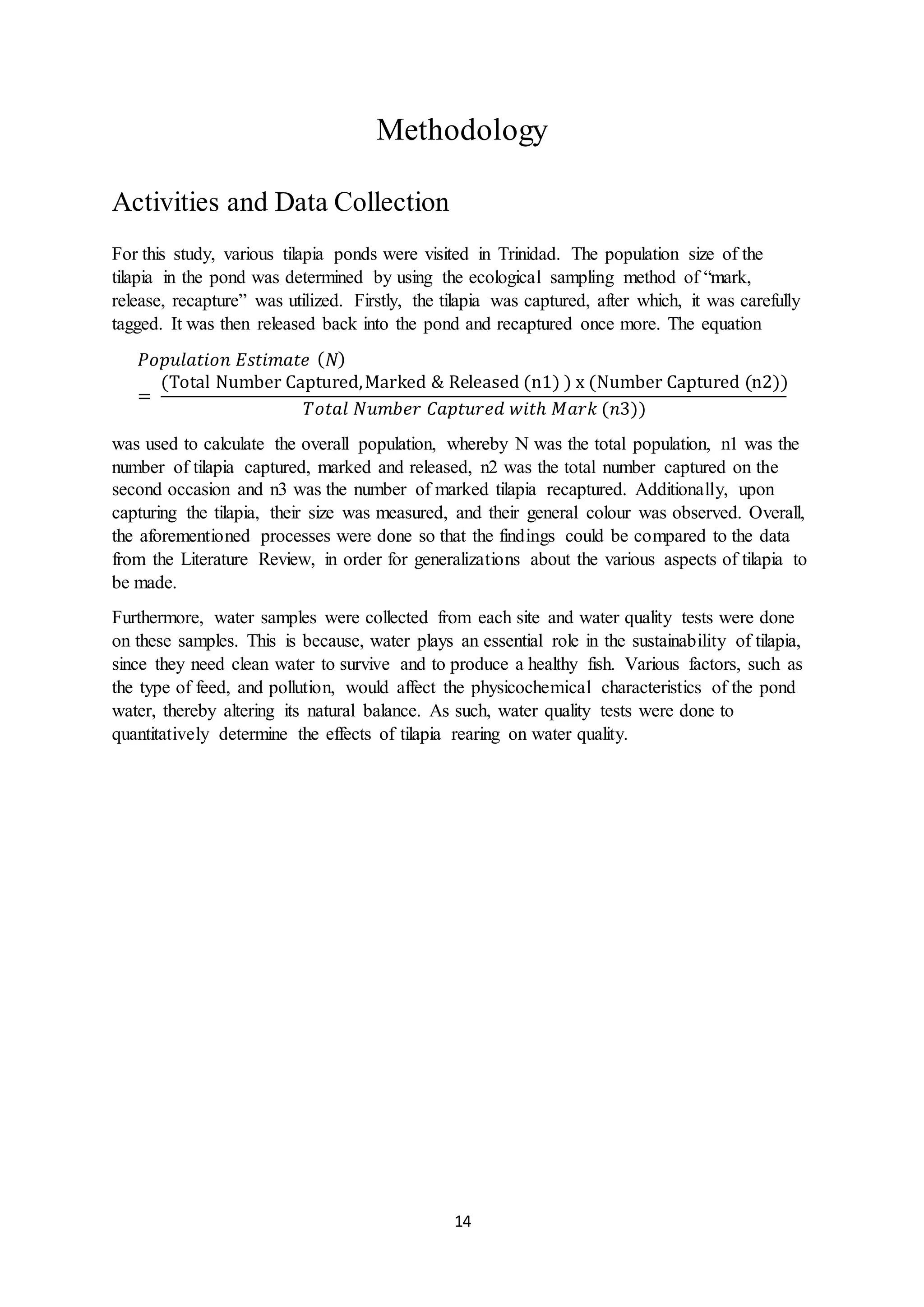 14
Methodology
Activities and Data Collection
For this study, various tilapia ponds were visited in Trinidad. The population size of the
tilapia in the pond was determined by using the ecological sampling method of “mark,
release, recapture” was utilized. Firstly, the tilapia was captured, after which, it was carefully
tagged. It was then released back into the pond and recaptured once more. The equation
𝑃𝑜𝑝𝑢𝑙𝑎𝑡𝑖𝑜𝑛 𝐸𝑠𝑡𝑖𝑚𝑎𝑡𝑒 ( 𝑁)
=
(Total Number Captured,Marked & Released (n1) ) x (Number Captured (n2))
𝑇𝑜𝑡𝑎𝑙 𝑁𝑢𝑚𝑏𝑒𝑟 𝐶𝑎𝑝𝑡𝑢𝑟𝑒𝑑 𝑤𝑖𝑡ℎ 𝑀𝑎𝑟𝑘 (𝑛3))
was used to calculate the overall population, whereby N was the total population, n1 was the
number of tilapia captured, marked and released, n2 was the total number captured on the
second occasion and n3 was the number of marked tilapia recaptured. Additionally, upon
capturing the tilapia, their size was measured, and their general colour was observed. Overall,
the aforementioned processes were done so that the findings could be compared to the data
from the Literature Review, in order for generalizations about the various aspects of tilapia to
be made.
Furthermore, water samples were collected from each site and water quality tests were done
on these samples. This is because, water plays an essential role in the sustainability of tilapia,
since they need clean water to survive and to produce a healthy fish. Various factors, such as
the type of feed, and pollution, would affect the physicochemical characteristics of the pond
water, thereby altering its natural balance. As such, water quality tests were done to
quantitatively determine the effects of tilapia rearing on water quality.
 