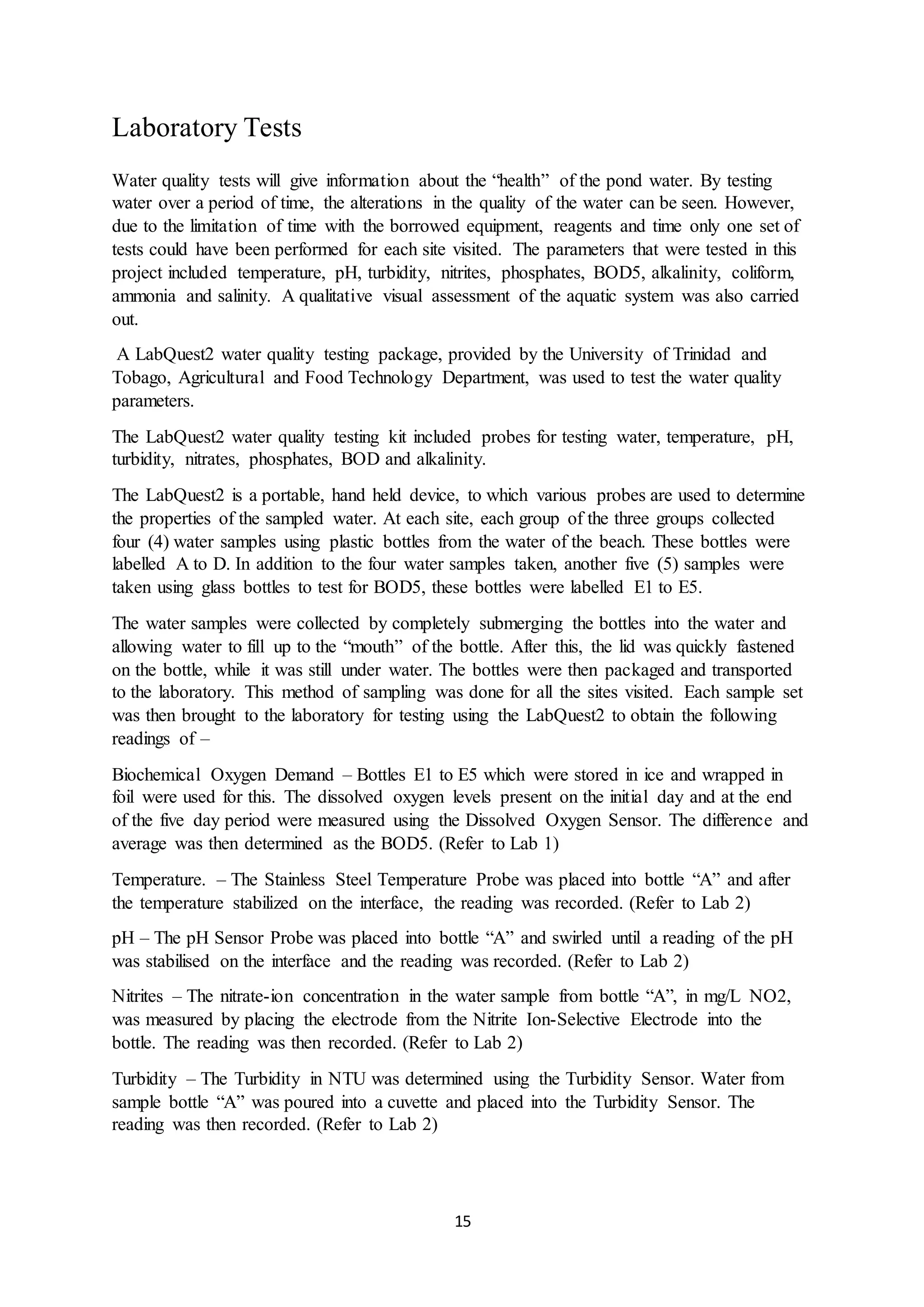 15
Laboratory Tests
Water quality tests will give information about the “health” of the pond water. By testing
water over a period of time, the alterations in the quality of the water can be seen. However,
due to the limitation of time with the borrowed equipment, reagents and time only one set of
tests could have been performed for each site visited. The parameters that were tested in this
project included temperature, pH, turbidity, nitrites, phosphates, BOD5, alkalinity, coliform,
ammonia and salinity. A qualitative visual assessment of the aquatic system was also carried
out.
A LabQuest2 water quality testing package, provided by the University of Trinidad and
Tobago, Agricultural and Food Technology Department, was used to test the water quality
parameters.
The LabQuest2 water quality testing kit included probes for testing water, temperature, pH,
turbidity, nitrates, phosphates, BOD and alkalinity.
The LabQuest2 is a portable, hand held device, to which various probes are used to determine
the properties of the sampled water. At each site, each group of the three groups collected
four (4) water samples using plastic bottles from the water of the beach. These bottles were
labelled A to D. In addition to the four water samples taken, another five (5) samples were
taken using glass bottles to test for BOD5, these bottles were labelled E1 to E5.
The water samples were collected by completely submerging the bottles into the water and
allowing water to fill up to the “mouth” of the bottle. After this, the lid was quickly fastened
on the bottle, while it was still under water. The bottles were then packaged and transported
to the laboratory. This method of sampling was done for all the sites visited. Each sample set
was then brought to the laboratory for testing using the LabQuest2 to obtain the following
readings of –
Biochemical Oxygen Demand – Bottles E1 to E5 which were stored in ice and wrapped in
foil were used for this. The dissolved oxygen levels present on the initial day and at the end
of the five day period were measured using the Dissolved Oxygen Sensor. The difference and
average was then determined as the BOD5. (Refer to Lab 1)
Temperature. – The Stainless Steel Temperature Probe was placed into bottle “A” and after
the temperature stabilized on the interface, the reading was recorded. (Refer to Lab 2)
pH – The pH Sensor Probe was placed into bottle “A” and swirled until a reading of the pH
was stabilised on the interface and the reading was recorded. (Refer to Lab 2)
Nitrites – The nitrate-ion concentration in the water sample from bottle “A”, in mg/L NO2,
was measured by placing the electrode from the Nitrite Ion-Selective Electrode into the
bottle. The reading was then recorded. (Refer to Lab 2)
Turbidity – The Turbidity in NTU was determined using the Turbidity Sensor. Water from
sample bottle “A” was poured into a cuvette and placed into the Turbidity Sensor. The
reading was then recorded. (Refer to Lab 2)
 