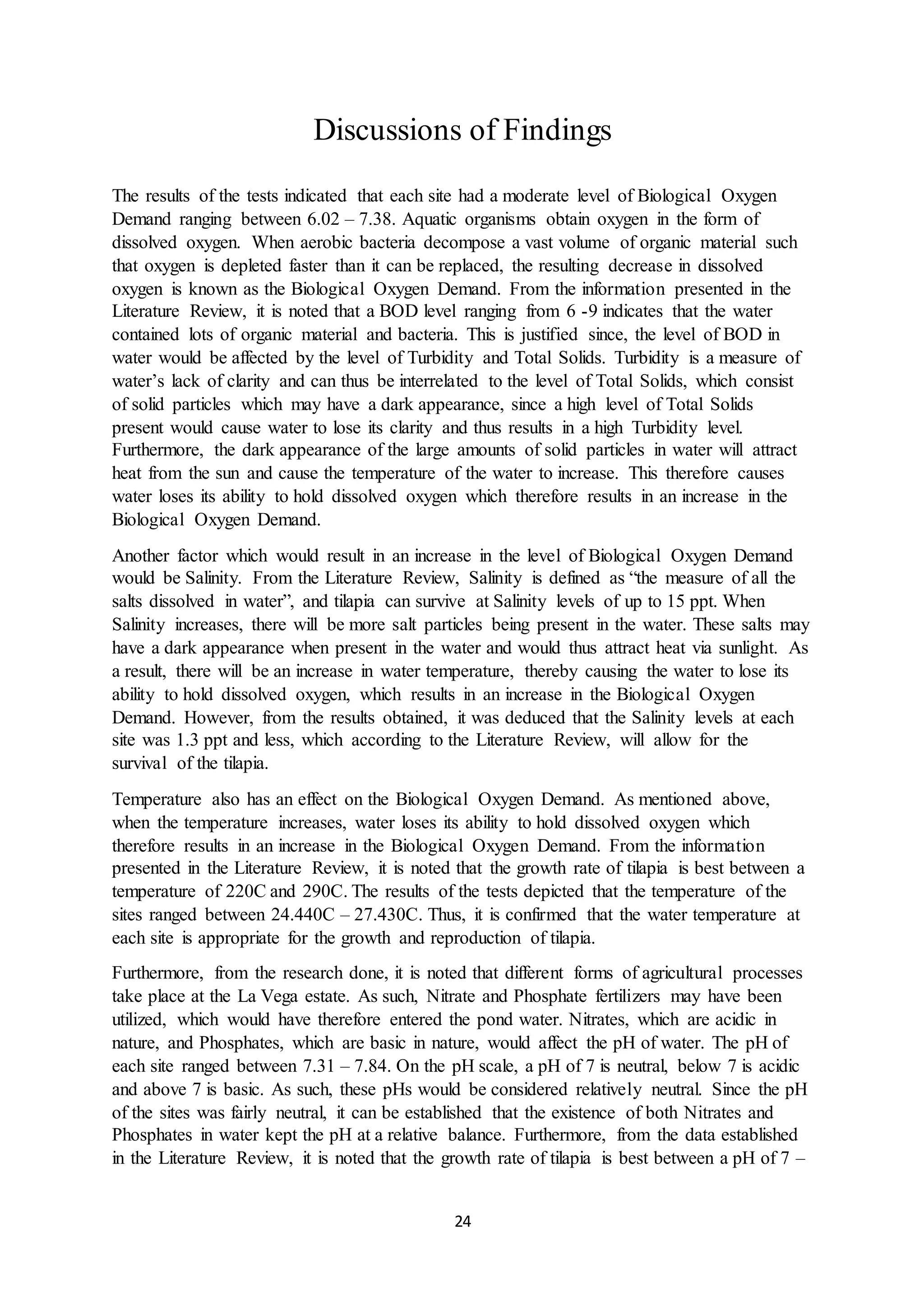 24
Discussions of Findings
The results of the tests indicated that each site had a moderate level of Biological Oxygen
Demand ranging between 6.02 – 7.38. Aquatic organisms obtain oxygen in the form of
dissolved oxygen. When aerobic bacteria decompose a vast volume of organic material such
that oxygen is depleted faster than it can be replaced, the resulting decrease in dissolved
oxygen is known as the Biological Oxygen Demand. From the information presented in the
Literature Review, it is noted that a BOD level ranging from 6 -9 indicates that the water
contained lots of organic material and bacteria. This is justified since, the level of BOD in
water would be affected by the level of Turbidity and Total Solids. Turbidity is a measure of
water’s lack of clarity and can thus be interrelated to the level of Total Solids, which consist
of solid particles which may have a dark appearance, since a high level of Total Solids
present would cause water to lose its clarity and thus results in a high Turbidity level.
Furthermore, the dark appearance of the large amounts of solid particles in water will attract
heat from the sun and cause the temperature of the water to increase. This therefore causes
water loses its ability to hold dissolved oxygen which therefore results in an increase in the
Biological Oxygen Demand.
Another factor which would result in an increase in the level of Biological Oxygen Demand
would be Salinity. From the Literature Review, Salinity is defined as “the measure of all the
salts dissolved in water”, and tilapia can survive at Salinity levels of up to 15 ppt. When
Salinity increases, there will be more salt particles being present in the water. These salts may
have a dark appearance when present in the water and would thus attract heat via sunlight. As
a result, there will be an increase in water temperature, thereby causing the water to lose its
ability to hold dissolved oxygen, which results in an increase in the Biological Oxygen
Demand. However, from the results obtained, it was deduced that the Salinity levels at each
site was 1.3 ppt and less, which according to the Literature Review, will allow for the
survival of the tilapia.
Temperature also has an effect on the Biological Oxygen Demand. As mentioned above,
when the temperature increases, water loses its ability to hold dissolved oxygen which
therefore results in an increase in the Biological Oxygen Demand. From the information
presented in the Literature Review, it is noted that the growth rate of tilapia is best between a
temperature of 220C and 290C. The results of the tests depicted that the temperature of the
sites ranged between 24.440C – 27.430C. Thus, it is confirmed that the water temperature at
each site is appropriate for the growth and reproduction of tilapia.
Furthermore, from the research done, it is noted that different forms of agricultural processes
take place at the La Vega estate. As such, Nitrate and Phosphate fertilizers may have been
utilized, which would have therefore entered the pond water. Nitrates, which are acidic in
nature, and Phosphates, which are basic in nature, would affect the pH of water. The pH of
each site ranged between 7.31 – 7.84. On the pH scale, a pH of 7 is neutral, below 7 is acidic
and above 7 is basic. As such, these pHs would be considered relatively neutral. Since the pH
of the sites was fairly neutral, it can be established that the existence of both Nitrates and
Phosphates in water kept the pH at a relative balance. Furthermore, from the data established
in the Literature Review, it is noted that the growth rate of tilapia is best between a pH of 7 –
 