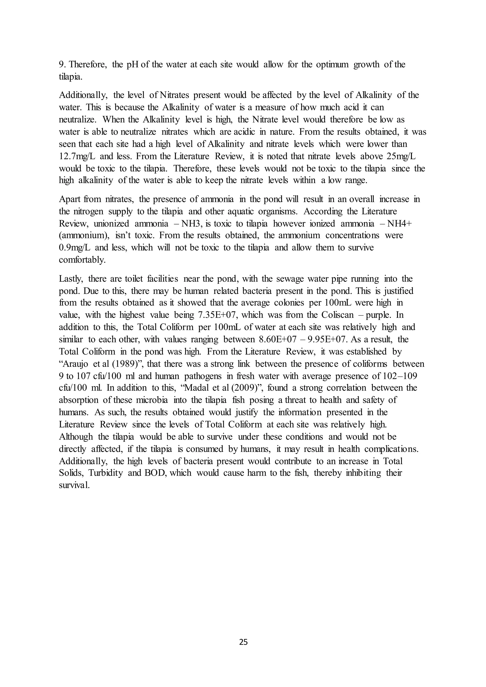 25
9. Therefore, the pH of the water at each site would allow for the optimum growth of the
tilapia.
Additionally, the level of Nitrates present would be affected by the level of Alkalinity of the
water. This is because the Alkalinity of water is a measure of how much acid it can
neutralize. When the Alkalinity level is high, the Nitrate level would therefore be low as
water is able to neutralize nitrates which are acidic in nature. From the results obtained, it was
seen that each site had a high level of Alkalinity and nitrate levels which were lower than
12.7mg/L and less. From the Literature Review, it is noted that nitrate levels above 25mg/L
would be toxic to the tilapia. Therefore, these levels would not be toxic to the tilapia since the
high alkalinity of the water is able to keep the nitrate levels within a low range.
Apart from nitrates, the presence of ammonia in the pond will result in an overall increase in
the nitrogen supply to the tilapia and other aquatic organisms. According the Literature
Review, unionized ammonia – NH3, is toxic to tilapia however ionized ammonia – NH4+
(ammonium), isn’t toxic. From the results obtained, the ammonium concentrations were
0.9mg/L and less, which will not be toxic to the tilapia and allow them to survive
comfortably.
Lastly, there are toilet facilities near the pond, with the sewage water pipe running into the
pond. Due to this, there may be human related bacteria present in the pond. This is justified
from the results obtained as it showed that the average colonies per 100mL were high in
value, with the highest value being 7.35E+07, which was from the Coliscan – purple. In
addition to this, the Total Coliform per 100mL of water at each site was relatively high and
similar to each other, with values ranging between 8.60E+07 – 9.95E+07. As a result, the
Total Coliform in the pond was high. From the Literature Review, it was established by
“Araujo et al (1989)”, that there was a strong link between the presence of coliforms between
9 to 107 cfu/100 ml and human pathogens in fresh water with average presence of 102–109
cfu/100 ml. In addition to this, “Madal et al (2009)”, found a strong correlation between the
absorption of these microbia into the tilapia fish posing a threat to health and safety of
humans. As such, the results obtained would justify the information presented in the
Literature Review since the levels of Total Coliform at each site was relatively high.
Although the tilapia would be able to survive under these conditions and would not be
directly affected, if the tilapia is consumed by humans, it may result in health complications.
Additionally, the high levels of bacteria present would contribute to an increase in Total
Solids, Turbidity and BOD, which would cause harm to the fish, thereby inhibiting their
survival.
 