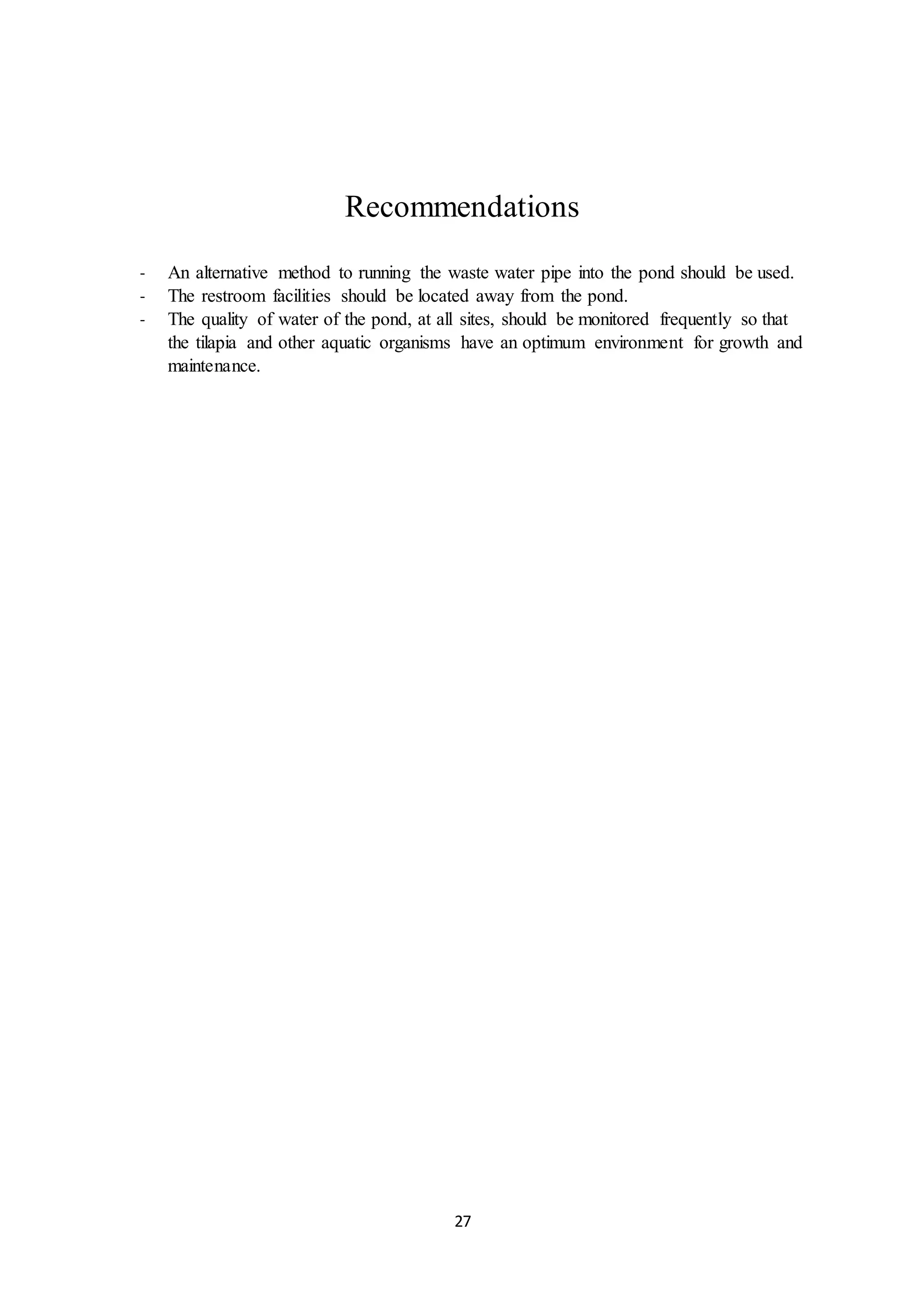 27
Recommendations
- An alternative method to running the waste water pipe into the pond should be used.
- The restroom facilities should be located away from the pond.
- The quality of water of the pond, at all sites, should be monitored frequently so that
the tilapia and other aquatic organisms have an optimum environment for growth and
maintenance.
 