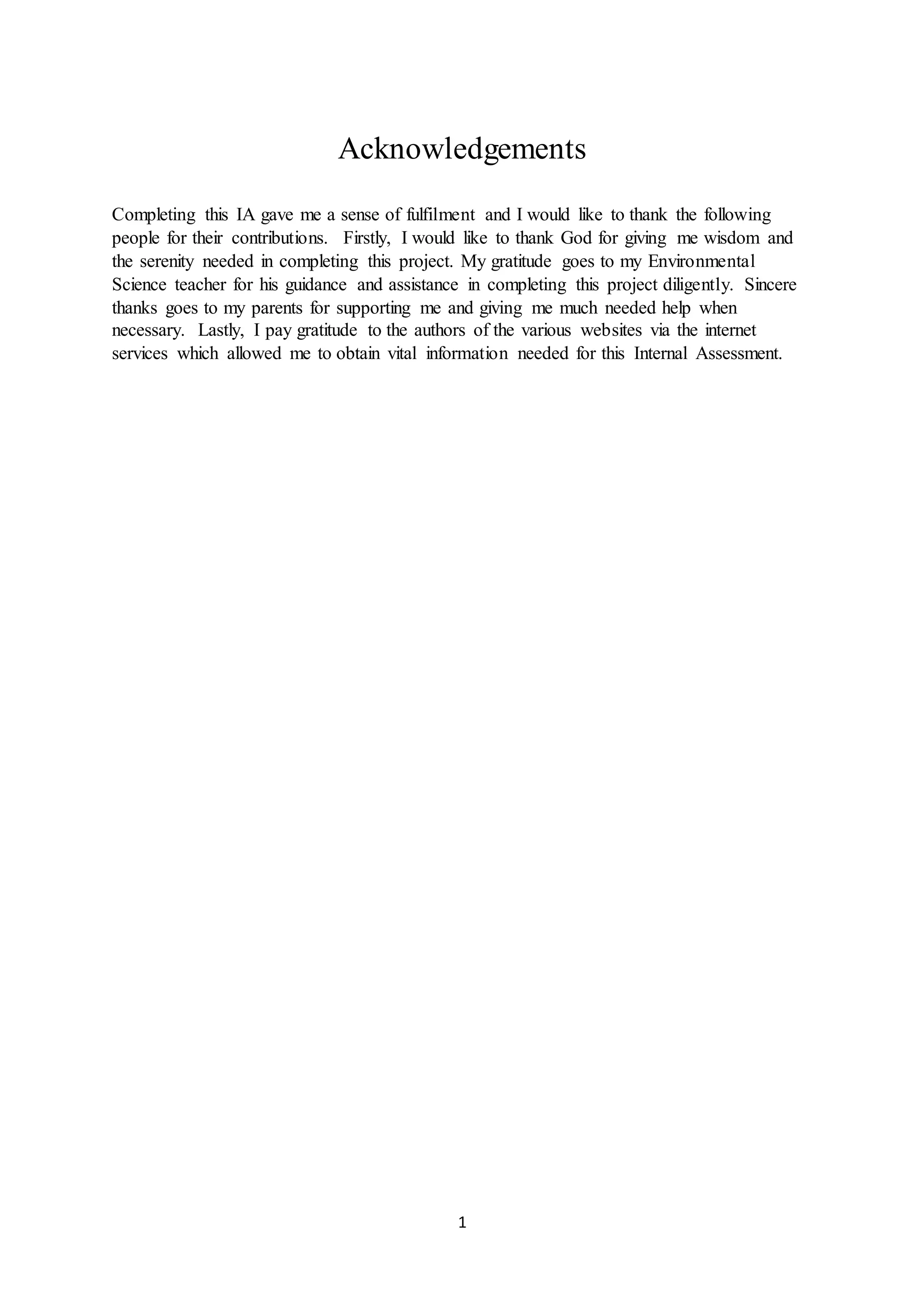 1
Acknowledgements
Completing this IA gave me a sense of fulfilment and I would like to thank the following
people for their contributions. Firstly, I would like to thank God for giving me wisdom and
the serenity needed in completing this project. My gratitude goes to my Environmental
Science teacher for his guidance and assistance in completing this project diligently. Sincere
thanks goes to my parents for supporting me and giving me much needed help when
necessary. Lastly, I pay gratitude to the authors of the various websites via the internet
services which allowed me to obtain vital information needed for this Internal Assessment.
 