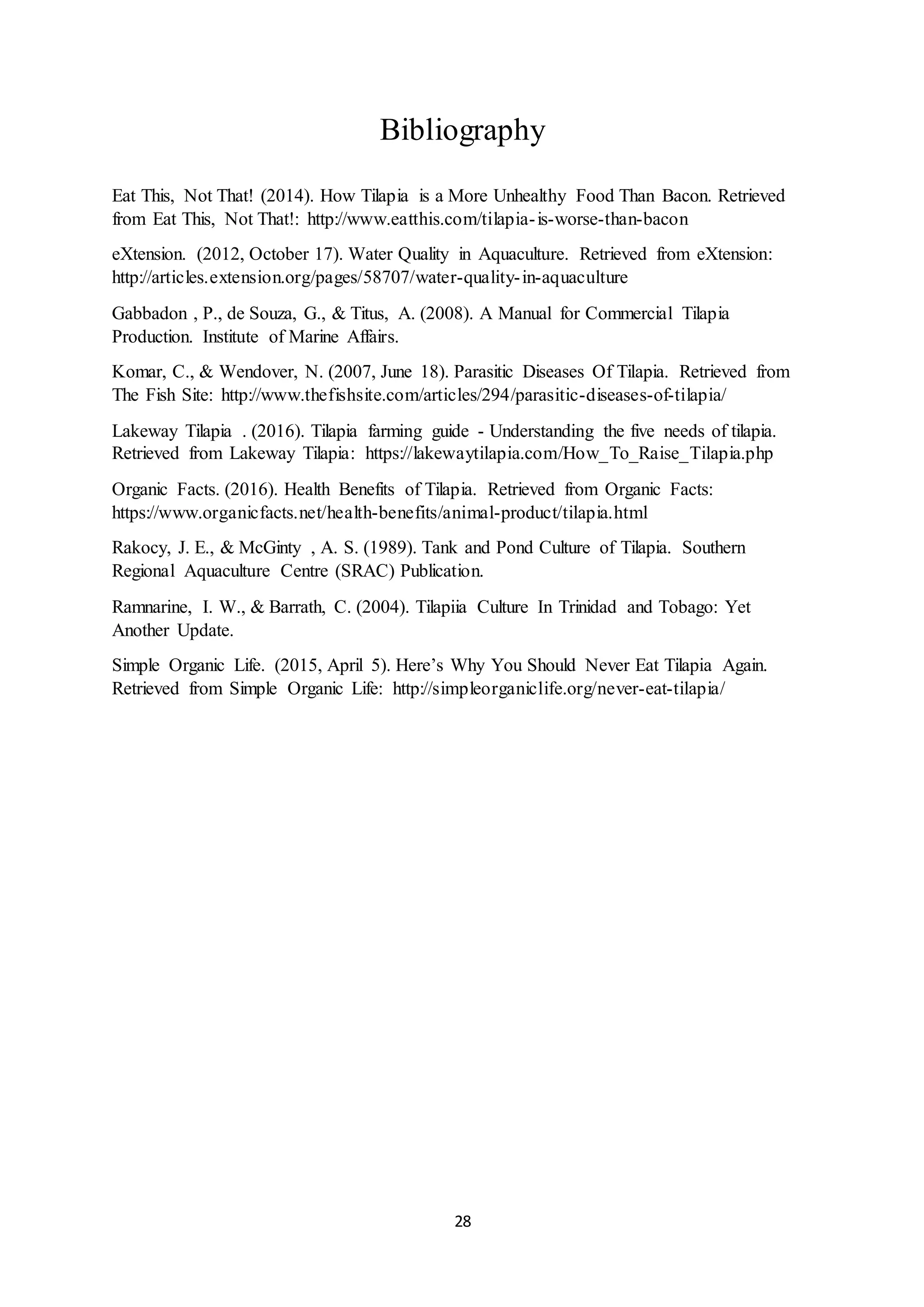28
Bibliography
Eat This, Not That! (2014). How Tilapia is a More Unhealthy Food Than Bacon. Retrieved
from Eat This, Not That!: http://www.eatthis.com/tilapia-is-worse-than-bacon
eXtension. (2012, October 17). Water Quality in Aquaculture. Retrieved from eXtension:
http://articles.extension.org/pages/58707/water-quality-in-aquaculture
Gabbadon , P., de Souza, G., & Titus, A. (2008). A Manual for Commercial Tilapia
Production. Institute of Marine Affairs.
Komar, C., & Wendover, N. (2007, June 18). Parasitic Diseases Of Tilapia. Retrieved from
The Fish Site: http://www.thefishsite.com/articles/294/parasitic-diseases-of-tilapia/
Lakeway Tilapia . (2016). Tilapia farming guide - Understanding the five needs of tilapia.
Retrieved from Lakeway Tilapia: https://lakewaytilapia.com/How_To_Raise_Tilapia.php
Organic Facts. (2016). Health Benefits of Tilapia. Retrieved from Organic Facts:
https://www.organicfacts.net/health-benefits/animal-product/tilapia.html
Rakocy, J. E., & McGinty , A. S. (1989). Tank and Pond Culture of Tilapia. Southern
Regional Aquaculture Centre (SRAC) Publication.
Ramnarine, I. W., & Barrath, C. (2004). Tilapiia Culture In Trinidad and Tobago: Yet
Another Update.
Simple Organic Life. (2015, April 5). Here’s Why You Should Never Eat Tilapia Again.
Retrieved from Simple Organic Life: http://simpleorganiclife.org/never-eat-tilapia/
 