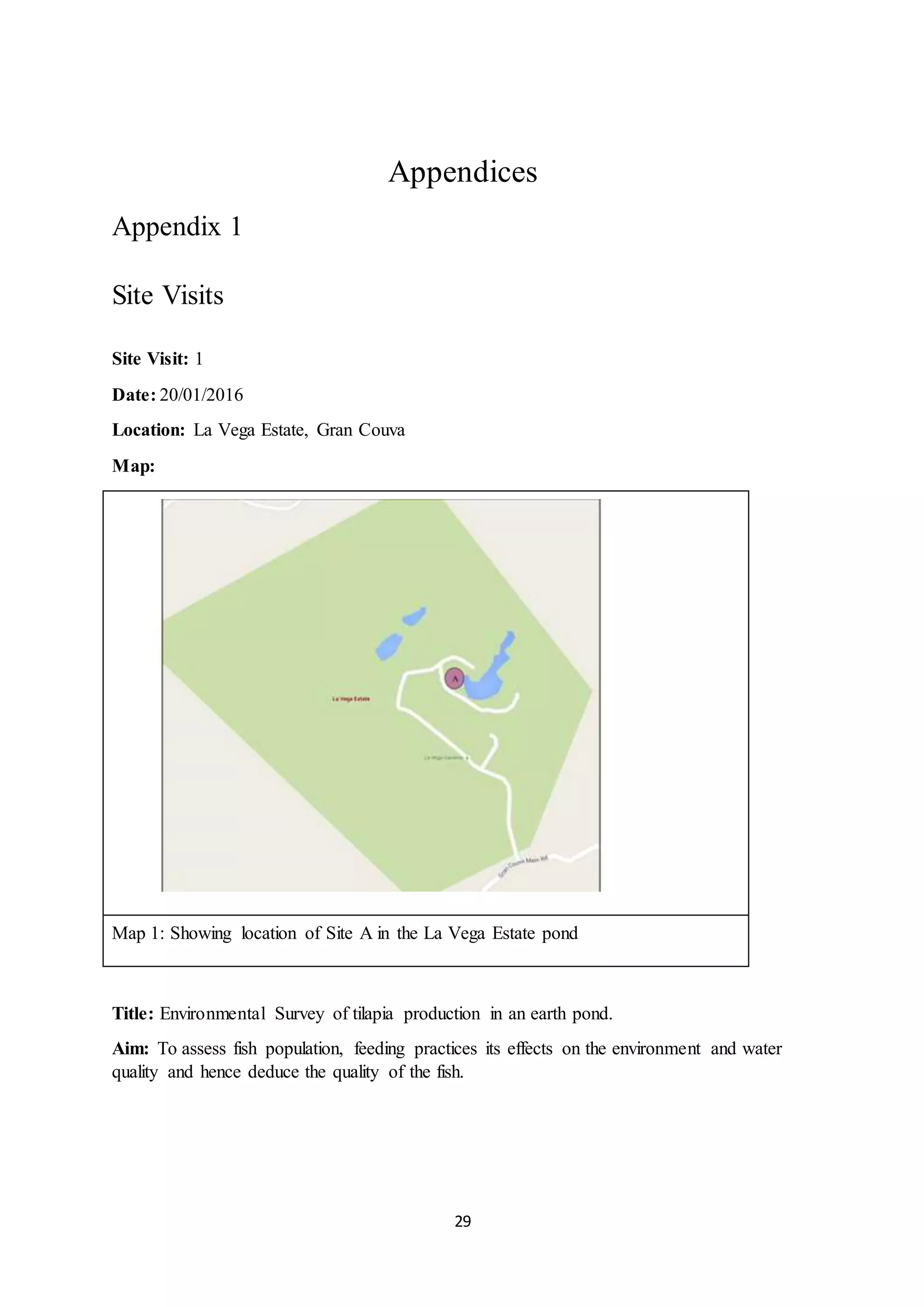 29
Appendices
Appendix 1
Site Visits
Site Visit: 1
Date: 20/01/2016
Location: La Vega Estate, Gran Couva
Map:
Map 1: Showing location of Site A in the La Vega Estate pond
Title: Environmental Survey of tilapia production in an earth pond.
Aim: To assess fish population, feeding practices its effects on the environment and water
quality and hence deduce the quality of the fish.
 