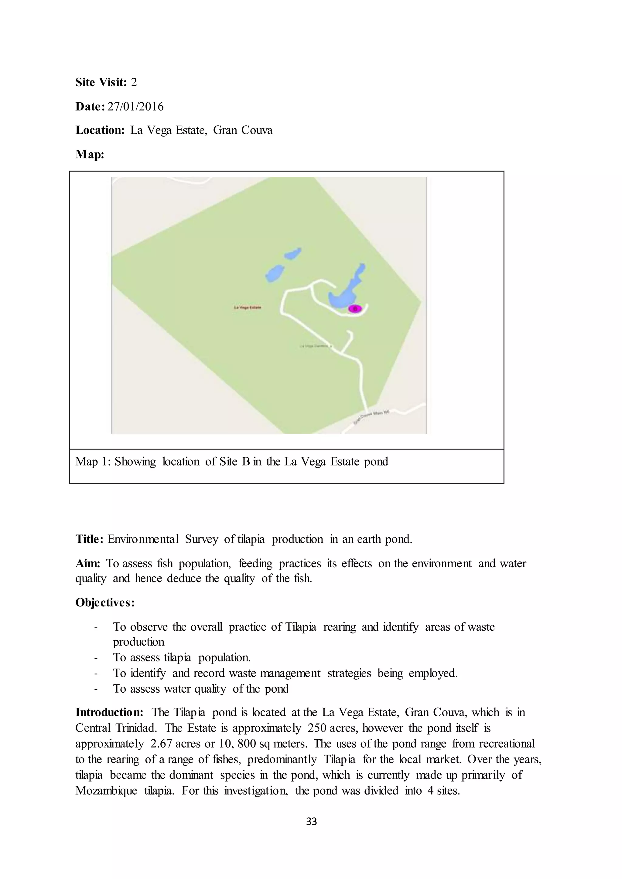 33
Site Visit: 2
Date: 27/01/2016
Location: La Vega Estate, Gran Couva
Map:
Map 1: Showing location of Site B in the La Vega Estate pond
Title: Environmental Survey of tilapia production in an earth pond.
Aim: To assess fish population, feeding practices its effects on the environment and water
quality and hence deduce the quality of the fish.
Objectives:
- To observe the overall practice of Tilapia rearing and identify areas of waste
production
- To assess tilapia population.
- To identify and record waste management strategies being employed.
- To assess water quality of the pond
Introduction: The Tilapia pond is located at the La Vega Estate, Gran Couva, which is in
Central Trinidad. The Estate is approximately 250 acres, however the pond itself is
approximately 2.67 acres or 10, 800 sq meters. The uses of the pond range from recreational
to the rearing of a range of fishes, predominantly Tilapia for the local market. Over the years,
tilapia became the dominant species in the pond, which is currently made up primarily of
Mozambique tilapia. For this investigation, the pond was divided into 4 sites.
 