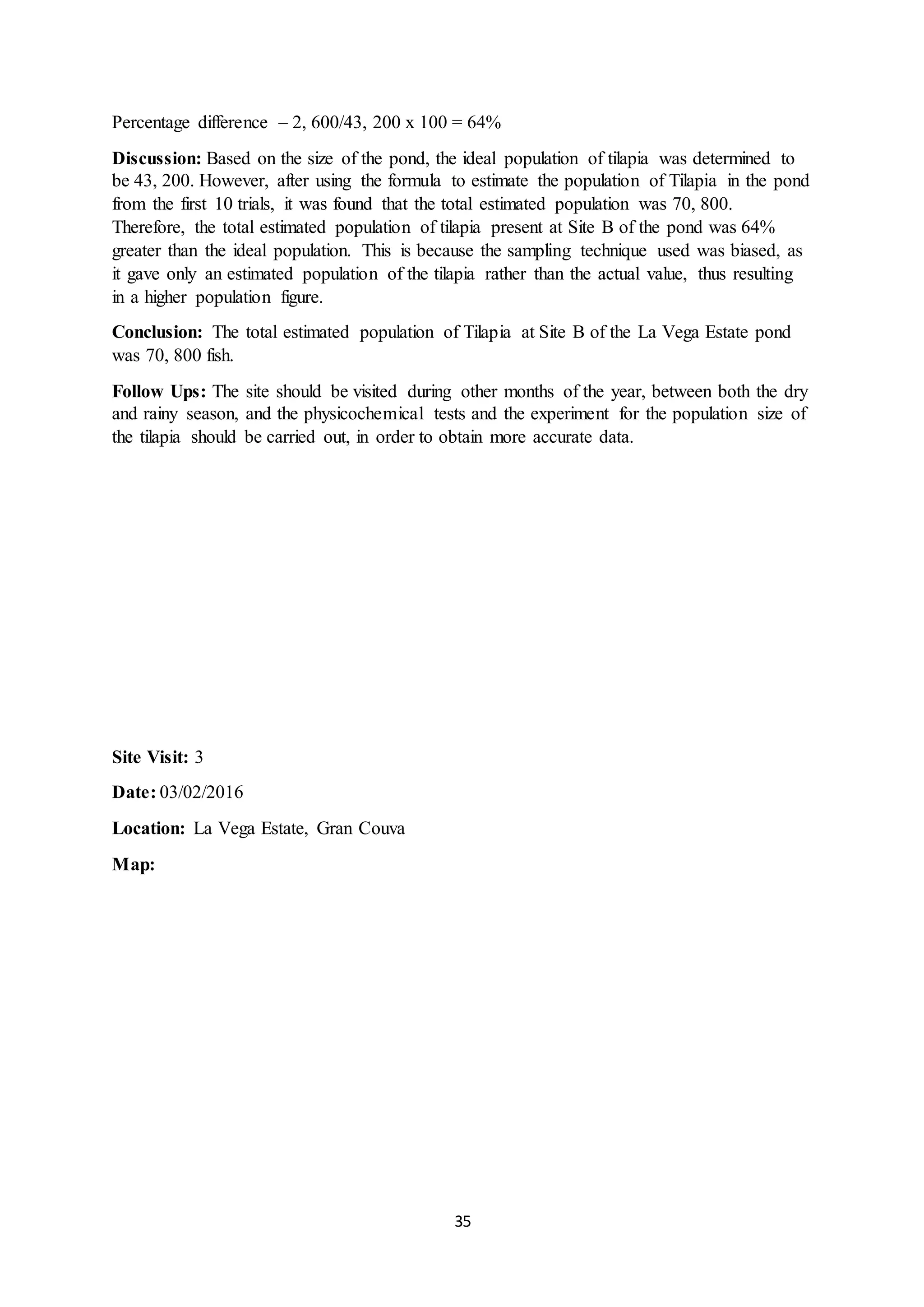 35
Percentage difference – 2, 600/43, 200 x 100 = 64%
Discussion: Based on the size of the pond, the ideal population of tilapia was determined to
be 43, 200. However, after using the formula to estimate the population of Tilapia in the pond
from the first 10 trials, it was found that the total estimated population was 70, 800.
Therefore, the total estimated population of tilapia present at Site B of the pond was 64%
greater than the ideal population. This is because the sampling technique used was biased, as
it gave only an estimated population of the tilapia rather than the actual value, thus resulting
in a higher population figure.
Conclusion: The total estimated population of Tilapia at Site B of the La Vega Estate pond
was 70, 800 fish.
Follow Ups: The site should be visited during other months of the year, between both the dry
and rainy season, and the physicochemical tests and the experiment for the population size of
the tilapia should be carried out, in order to obtain more accurate data.
Site Visit: 3
Date: 03/02/2016
Location: La Vega Estate, Gran Couva
Map:
 