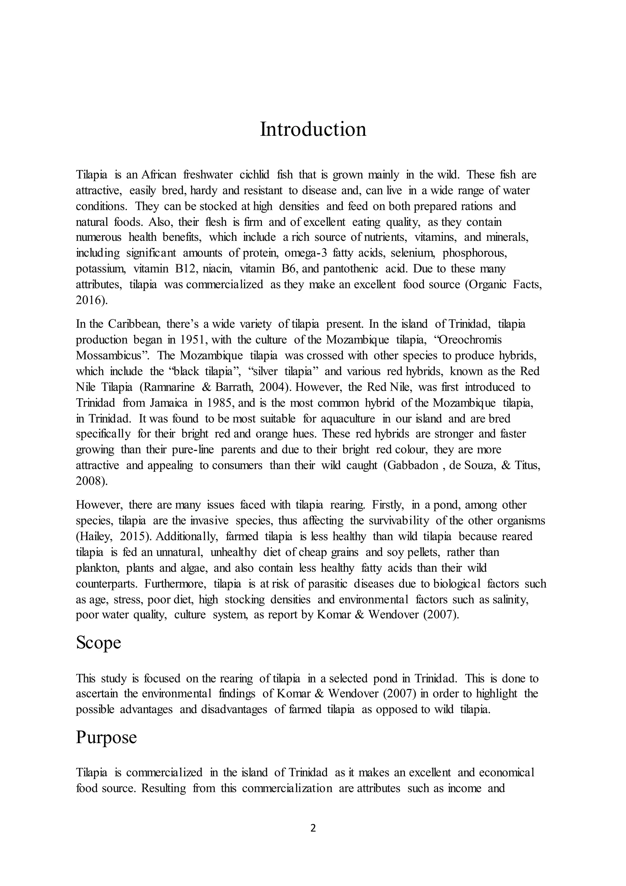 2
Introduction
Tilapia is an African freshwater cichlid fish that is grown mainly in the wild. These fish are
attractive, easily bred, hardy and resistant to disease and, can live in a wide range of water
conditions. They can be stocked at high densities and feed on both prepared rations and
natural foods. Also, their flesh is firm and of excellent eating quality, as they contain
numerous health benefits, which include a rich source of nutrients, vitamins, and minerals,
including significant amounts of protein, omega-3 fatty acids, selenium, phosphorous,
potassium, vitamin B12, niacin, vitamin B6, and pantothenic acid. Due to these many
attributes, tilapia was commercialized as they make an excellent food source (Organic Facts,
2016).
In the Caribbean, there’s a wide variety of tilapia present. In the island of Trinidad, tilapia
production began in 1951, with the culture of the Mozambique tilapia, “Oreochromis
Mossambicus”. The Mozambique tilapia was crossed with other species to produce hybrids,
which include the “black tilapia”, “silver tilapia” and various red hybrids, known as the Red
Nile Tilapia (Ramnarine & Barrath, 2004). However, the Red Nile, was first introduced to
Trinidad from Jamaica in 1985, and is the most common hybrid of the Mozambique tilapia,
in Trinidad. It was found to be most suitable for aquaculture in our island and are bred
specifically for their bright red and orange hues. These red hybrids are stronger and faster
growing than their pure-line parents and due to their bright red colour, they are more
attractive and appealing to consumers than their wild caught (Gabbadon , de Souza, & Titus,
2008).
However, there are many issues faced with tilapia rearing. Firstly, in a pond, among other
species, tilapia are the invasive species, thus affecting the survivability of the other organisms
(Hailey, 2015). Additionally, farmed tilapia is less healthy than wild tilapia because reared
tilapia is fed an unnatural, unhealthy diet of cheap grains and soy pellets, rather than
plankton, plants and algae, and also contain less healthy fatty acids than their wild
counterparts. Furthermore, tilapia is at risk of parasitic diseases due to biological factors such
as age, stress, poor diet, high stocking densities and environmental factors such as salinity,
poor water quality, culture system, as report by Komar & Wendover (2007).
Scope
This study is focused on the rearing of tilapia in a selected pond in Trinidad. This is done to
ascertain the environmental findings of Komar & Wendover (2007) in order to highlight the
possible advantages and disadvantages of farmed tilapia as opposed to wild tilapia.
Purpose
Tilapia is commercialized in the island of Trinidad as it makes an excellent and economical
food source. Resulting from this commercialization are attributes such as income and
 