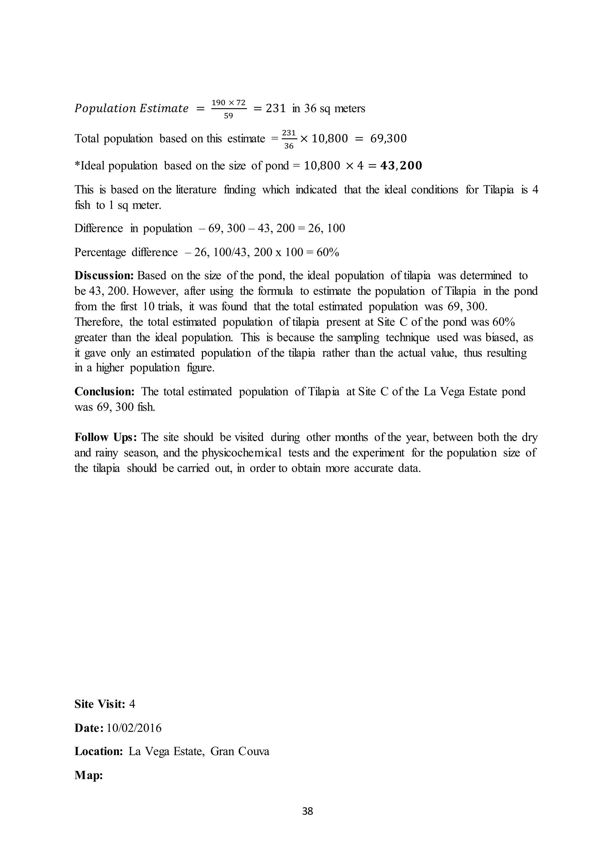 38
𝑃𝑜𝑝𝑢𝑙𝑎𝑡𝑖𝑜𝑛 𝐸𝑠𝑡𝑖𝑚𝑎𝑡𝑒 =
190 × 72
59
= 231 in 36 sq meters
Total population based on this estimate =
231
36
× 10,800 = 69,300
*Ideal population based on the size of pond = 10,800 × 4 = 𝟒𝟑, 𝟐𝟎𝟎
This is based on the literature finding which indicated that the ideal conditions for Tilapia is 4
fish to 1 sq meter.
Difference in population – 69, 300 – 43, 200 = 26, 100
Percentage difference – 26, 100/43, 200 x 100 = 60%
Discussion: Based on the size of the pond, the ideal population of tilapia was determined to
be 43, 200. However, after using the formula to estimate the population of Tilapia in the pond
from the first 10 trials, it was found that the total estimated population was 69, 300.
Therefore, the total estimated population of tilapia present at Site C of the pond was 60%
greater than the ideal population. This is because the sampling technique used was biased, as
it gave only an estimated population of the tilapia rather than the actual value, thus resulting
in a higher population figure.
Conclusion: The total estimated population of Tilapia at Site C of the La Vega Estate pond
was 69, 300 fish.
Follow Ups: The site should be visited during other months of the year, between both the dry
and rainy season, and the physicochemical tests and the experiment for the population size of
the tilapia should be carried out, in order to obtain more accurate data.
Site Visit: 4
Date: 10/02/2016
Location: La Vega Estate, Gran Couva
Map:
 