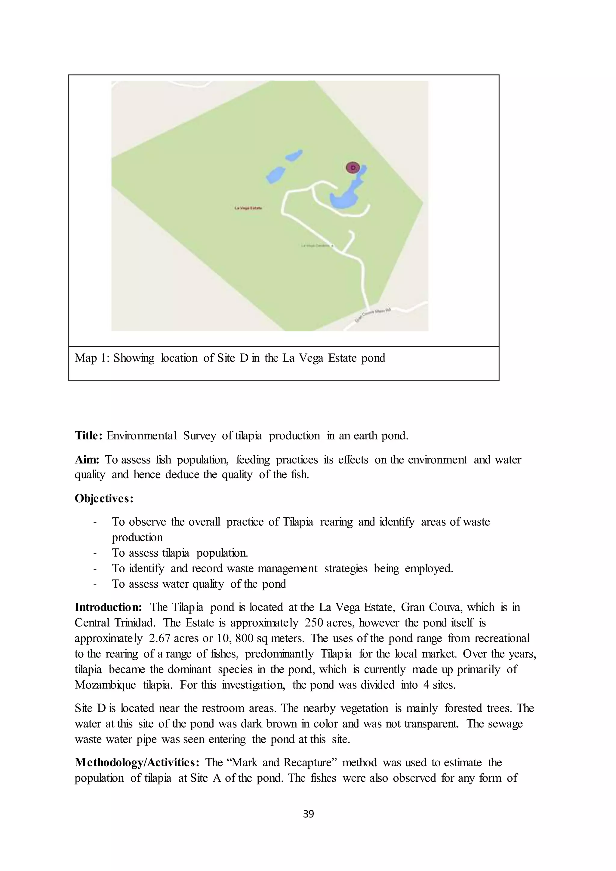 39
Map 1: Showing location of Site D in the La Vega Estate pond
Title: Environmental Survey of tilapia production in an earth pond.
Aim: To assess fish population, feeding practices its effects on the environment and water
quality and hence deduce the quality of the fish.
Objectives:
- To observe the overall practice of Tilapia rearing and identify areas of waste
production
- To assess tilapia population.
- To identify and record waste management strategies being employed.
- To assess water quality of the pond
Introduction: The Tilapia pond is located at the La Vega Estate, Gran Couva, which is in
Central Trinidad. The Estate is approximately 250 acres, however the pond itself is
approximately 2.67 acres or 10, 800 sq meters. The uses of the pond range from recreational
to the rearing of a range of fishes, predominantly Tilapia for the local market. Over the years,
tilapia became the dominant species in the pond, which is currently made up primarily of
Mozambique tilapia. For this investigation, the pond was divided into 4 sites.
Site D is located near the restroom areas. The nearby vegetation is mainly forested trees. The
water at this site of the pond was dark brown in color and was not transparent. The sewage
waste water pipe was seen entering the pond at this site.
Methodology/Activities: The “Mark and Recapture” method was used to estimate the
population of tilapia at Site A of the pond. The fishes were also observed for any form of
 