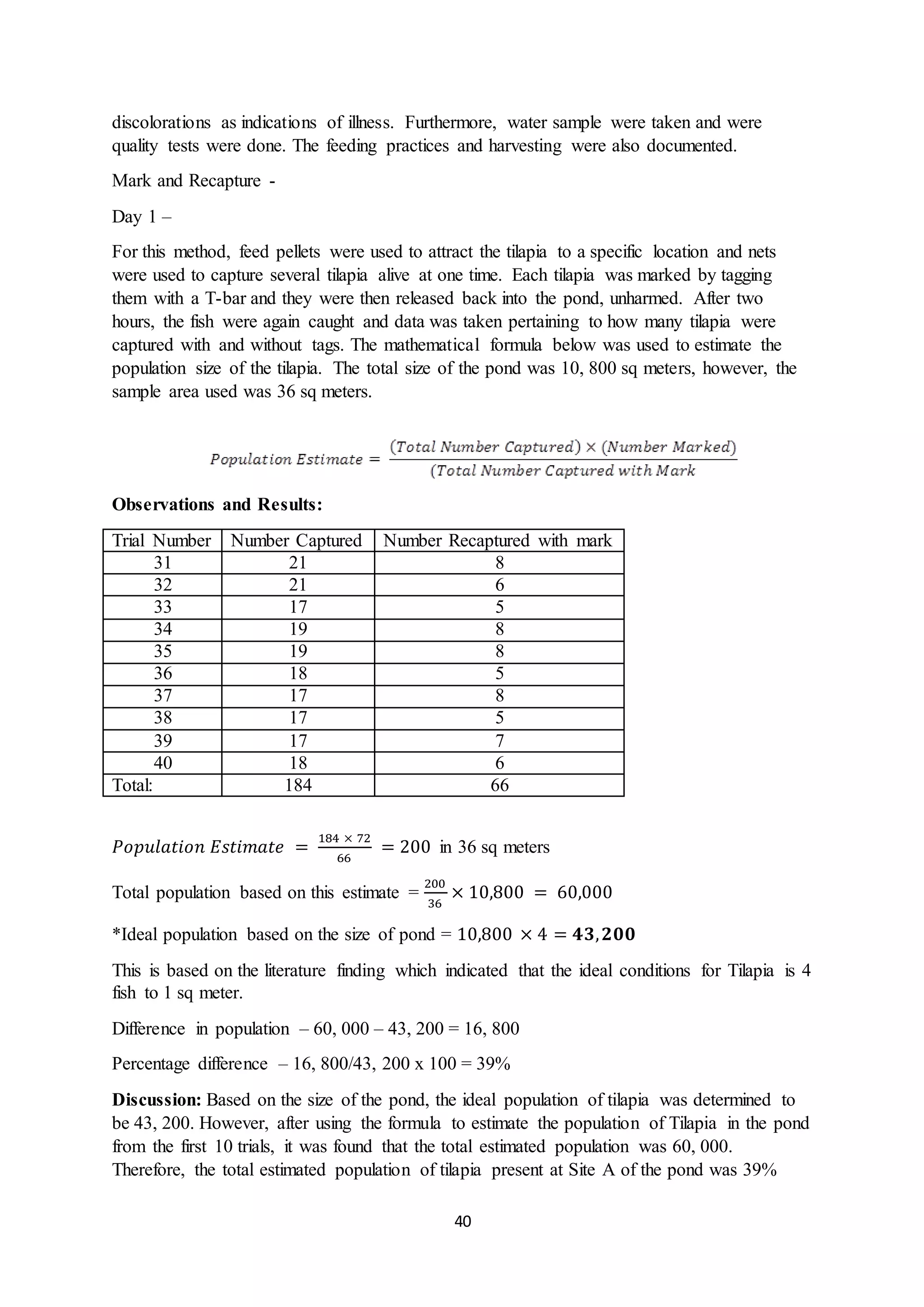 40
discolorations as indications of illness. Furthermore, water sample were taken and were
quality tests were done. The feeding practices and harvesting were also documented.
Mark and Recapture -
Day 1 –
For this method, feed pellets were used to attract the tilapia to a specific location and nets
were used to capture several tilapia alive at one time. Each tilapia was marked by tagging
them with a T-bar and they were then released back into the pond, unharmed. After two
hours, the fish were again caught and data was taken pertaining to how many tilapia were
captured with and without tags. The mathematical formula below was used to estimate the
population size of the tilapia. The total size of the pond was 10, 800 sq meters, however, the
sample area used was 36 sq meters.
Observations and Results:
Trial Number Number Captured Number Recaptured with mark
31 21 8
32 21 6
33 17 5
34 19 8
35 19 8
36 18 5
37 17 8
38 17 5
39 17 7
40 18 6
Total: 184 66
𝑃𝑜𝑝𝑢𝑙𝑎𝑡𝑖𝑜𝑛 𝐸𝑠𝑡𝑖𝑚𝑎𝑡𝑒 =
184 × 72
66
= 200 in 36 sq meters
Total population based on this estimate =
200
36
× 10,800 = 60,000
*Ideal population based on the size of pond = 10,800 × 4 = 𝟒𝟑, 𝟐𝟎𝟎
This is based on the literature finding which indicated that the ideal conditions for Tilapia is 4
fish to 1 sq meter.
Difference in population – 60, 000 – 43, 200 = 16, 800
Percentage difference – 16, 800/43, 200 x 100 = 39%
Discussion: Based on the size of the pond, the ideal population of tilapia was determined to
be 43, 200. However, after using the formula to estimate the population of Tilapia in the pond
from the first 10 trials, it was found that the total estimated population was 60, 000.
Therefore, the total estimated population of tilapia present at Site A of the pond was 39%
 