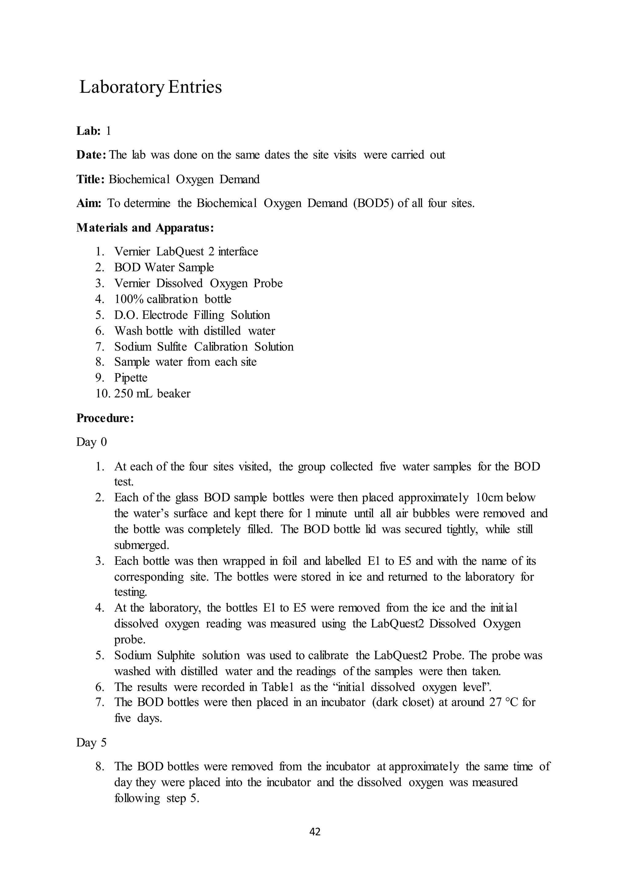 42
Laboratory Entries
Lab: 1
Date: The lab was done on the same dates the site visits were carried out
Title: Biochemical Oxygen Demand
Aim: To determine the Biochemical Oxygen Demand (BOD5) of all four sites.
Materials and Apparatus:
1. Vernier LabQuest 2 interface
2. BOD Water Sample
3. Vernier Dissolved Oxygen Probe
4. 100% calibration bottle
5. D.O. Electrode Filling Solution
6. Wash bottle with distilled water
7. Sodium Sulfite Calibration Solution
8. Sample water from each site
9. Pipette
10. 250 mL beaker
Procedure:
Day 0
1. At each of the four sites visited, the group collected five water samples for the BOD
test.
2. Each of the glass BOD sample bottles were then placed approximately 10cm below
the water’s surface and kept there for 1 minute until all air bubbles were removed and
the bottle was completely filled. The BOD bottle lid was secured tightly, while still
submerged.
3. Each bottle was then wrapped in foil and labelled E1 to E5 and with the name of its
corresponding site. The bottles were stored in ice and returned to the laboratory for
testing.
4. At the laboratory, the bottles E1 to E5 were removed from the ice and the initial
dissolved oxygen reading was measured using the LabQuest2 Dissolved Oxygen
probe.
5. Sodium Sulphite solution was used to calibrate the LabQuest2 Probe. The probe was
washed with distilled water and the readings of the samples were then taken.
6. The results were recorded in Table1 as the “initial dissolved oxygen level”.
7. The BOD bottles were then placed in an incubator (dark closet) at around 27 °C for
five days.
Day 5
8. The BOD bottles were removed from the incubator at approximately the same time of
day they were placed into the incubator and the dissolved oxygen was measured
following step 5.
 