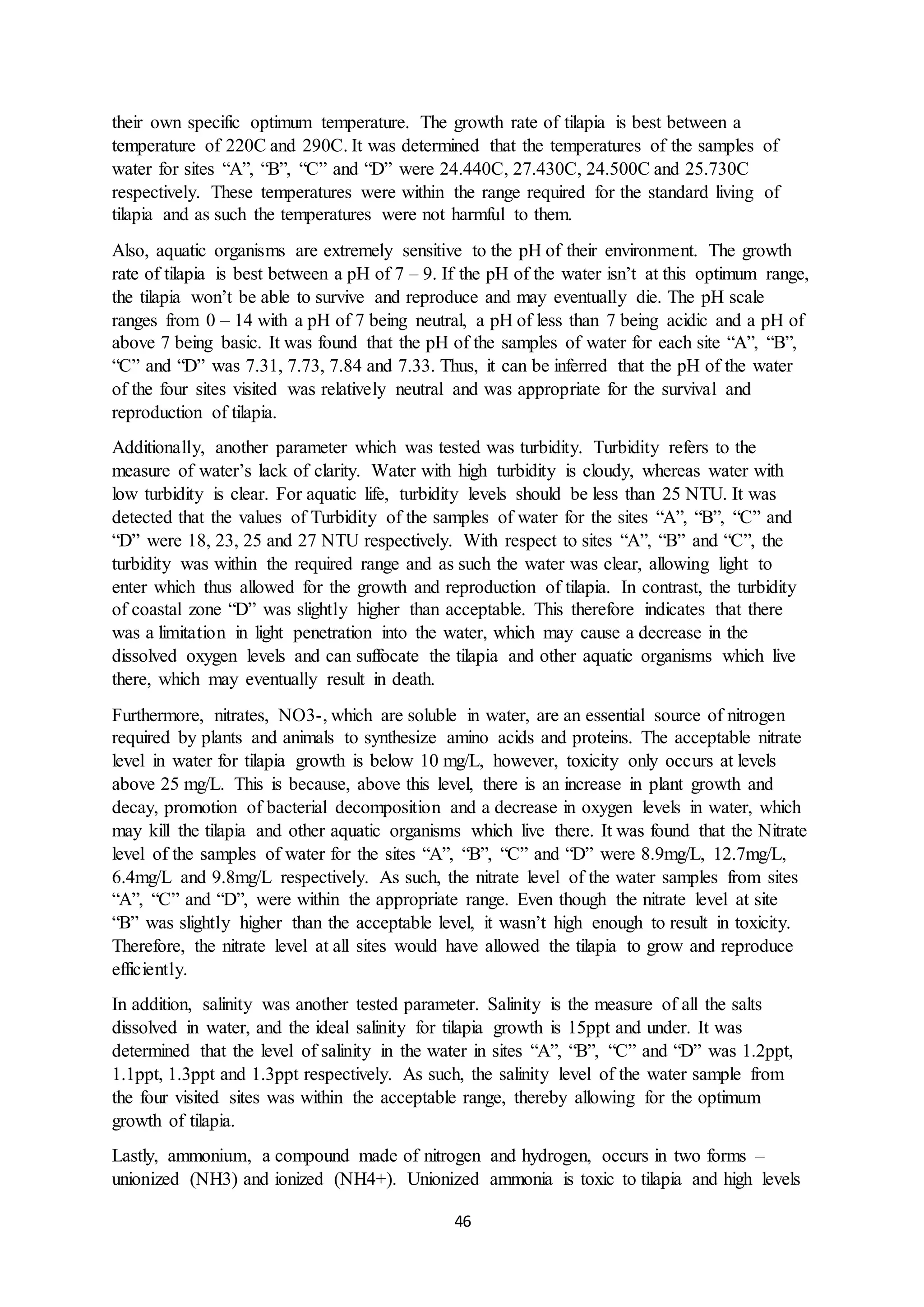 46
their own specific optimum temperature. The growth rate of tilapia is best between a
temperature of 220C and 290C. It was determined that the temperatures of the samples of
water for sites “A”, “B”, “C” and “D” were 24.440C, 27.430C, 24.500C and 25.730C
respectively. These temperatures were within the range required for the standard living of
tilapia and as such the temperatures were not harmful to them.
Also, aquatic organisms are extremely sensitive to the pH of their environment. The growth
rate of tilapia is best between a pH of 7 – 9. If the pH of the water isn’t at this optimum range,
the tilapia won’t be able to survive and reproduce and may eventually die. The pH scale
ranges from 0 – 14 with a pH of 7 being neutral, a pH of less than 7 being acidic and a pH of
above 7 being basic. It was found that the pH of the samples of water for each site “A”, “B”,
“C” and “D” was 7.31, 7.73, 7.84 and 7.33. Thus, it can be inferred that the pH of the water
of the four sites visited was relatively neutral and was appropriate for the survival and
reproduction of tilapia.
Additionally, another parameter which was tested was turbidity. Turbidity refers to the
measure of water’s lack of clarity. Water with high turbidity is cloudy, whereas water with
low turbidity is clear. For aquatic life, turbidity levels should be less than 25 NTU. It was
detected that the values of Turbidity of the samples of water for the sites “A”, “B”, “C” and
“D” were 18, 23, 25 and 27 NTU respectively. With respect to sites “A”, “B” and “C”, the
turbidity was within the required range and as such the water was clear, allowing light to
enter which thus allowed for the growth and reproduction of tilapia. In contrast, the turbidity
of coastal zone “D” was slightly higher than acceptable. This therefore indicates that there
was a limitation in light penetration into the water, which may cause a decrease in the
dissolved oxygen levels and can suffocate the tilapia and other aquatic organisms which live
there, which may eventually result in death.
Furthermore, nitrates, NO3-, which are soluble in water, are an essential source of nitrogen
required by plants and animals to synthesize amino acids and proteins. The acceptable nitrate
level in water for tilapia growth is below 10 mg/L, however, toxicity only occurs at levels
above 25 mg/L. This is because, above this level, there is an increase in plant growth and
decay, promotion of bacterial decomposition and a decrease in oxygen levels in water, which
may kill the tilapia and other aquatic organisms which live there. It was found that the Nitrate
level of the samples of water for the sites “A”, “B”, “C” and “D” were 8.9mg/L, 12.7mg/L,
6.4mg/L and 9.8mg/L respectively. As such, the nitrate level of the water samples from sites
“A”, “C” and “D”, were within the appropriate range. Even though the nitrate level at site
“B” was slightly higher than the acceptable level, it wasn’t high enough to result in toxicity.
Therefore, the nitrate level at all sites would have allowed the tilapia to grow and reproduce
efficiently.
In addition, salinity was another tested parameter. Salinity is the measure of all the salts
dissolved in water, and the ideal salinity for tilapia growth is 15ppt and under. It was
determined that the level of salinity in the water in sites “A”, “B”, “C” and “D” was 1.2ppt,
1.1ppt, 1.3ppt and 1.3ppt respectively. As such, the salinity level of the water sample from
the four visited sites was within the acceptable range, thereby allowing for the optimum
growth of tilapia.
Lastly, ammonium, a compound made of nitrogen and hydrogen, occurs in two forms –
unionized (NH3) and ionized (NH4+). Unionized ammonia is toxic to tilapia and high levels
 