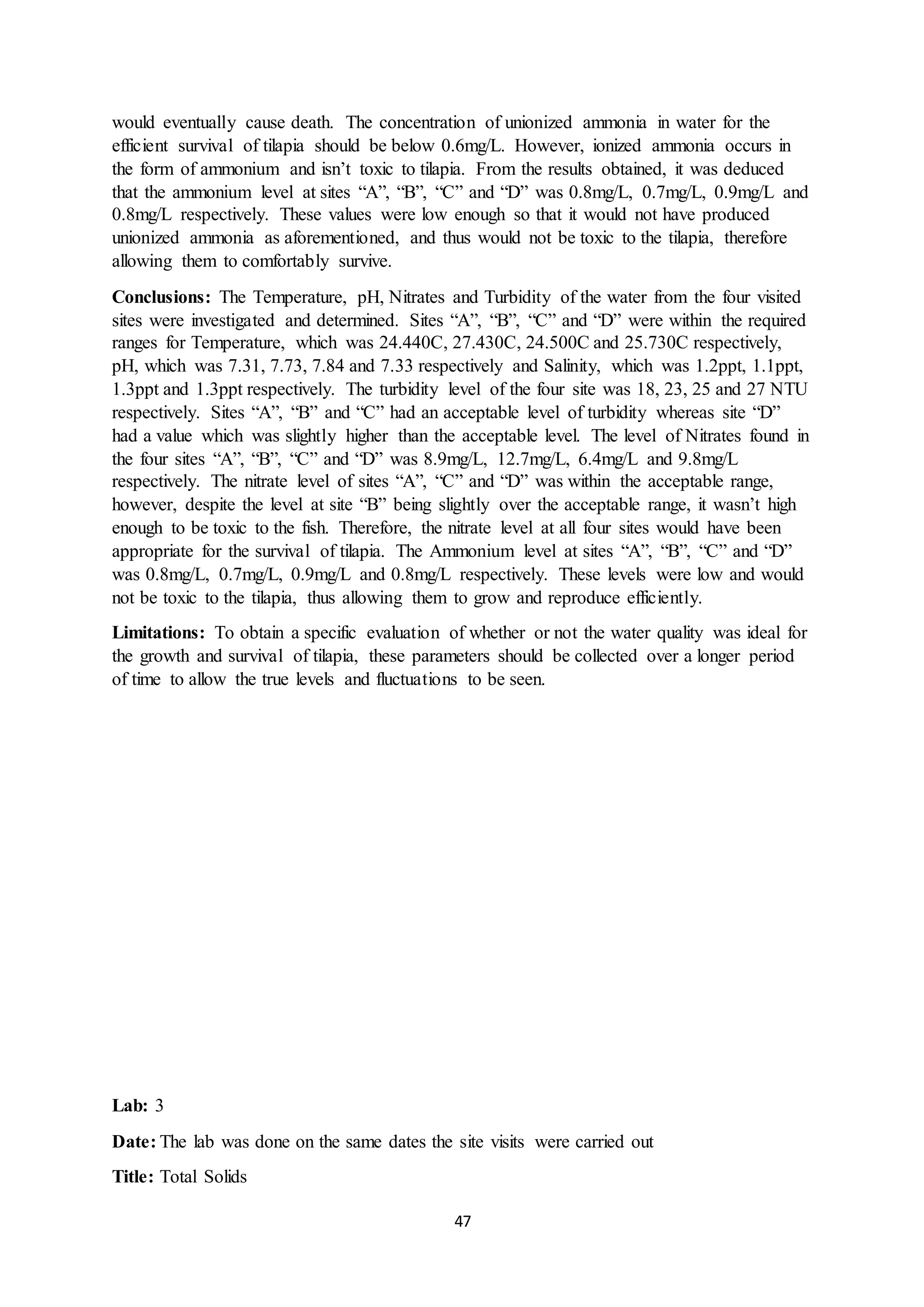 47
would eventually cause death. The concentration of unionized ammonia in water for the
efficient survival of tilapia should be below 0.6mg/L. However, ionized ammonia occurs in
the form of ammonium and isn’t toxic to tilapia. From the results obtained, it was deduced
that the ammonium level at sites “A”, “B”, “C” and “D” was 0.8mg/L, 0.7mg/L, 0.9mg/L and
0.8mg/L respectively. These values were low enough so that it would not have produced
unionized ammonia as aforementioned, and thus would not be toxic to the tilapia, therefore
allowing them to comfortably survive.
Conclusions: The Temperature, pH, Nitrates and Turbidity of the water from the four visited
sites were investigated and determined. Sites “A”, “B”, “C” and “D” were within the required
ranges for Temperature, which was 24.440C, 27.430C, 24.500C and 25.730C respectively,
pH, which was 7.31, 7.73, 7.84 and 7.33 respectively and Salinity, which was 1.2ppt, 1.1ppt,
1.3ppt and 1.3ppt respectively. The turbidity level of the four site was 18, 23, 25 and 27 NTU
respectively. Sites “A”, “B” and “C” had an acceptable level of turbidity whereas site “D”
had a value which was slightly higher than the acceptable level. The level of Nitrates found in
the four sites “A”, “B”, “C” and “D” was 8.9mg/L, 12.7mg/L, 6.4mg/L and 9.8mg/L
respectively. The nitrate level of sites “A”, “C” and “D” was within the acceptable range,
however, despite the level at site “B” being slightly over the acceptable range, it wasn’t high
enough to be toxic to the fish. Therefore, the nitrate level at all four sites would have been
appropriate for the survival of tilapia. The Ammonium level at sites “A”, “B”, “C” and “D”
was 0.8mg/L, 0.7mg/L, 0.9mg/L and 0.8mg/L respectively. These levels were low and would
not be toxic to the tilapia, thus allowing them to grow and reproduce efficiently.
Limitations: To obtain a specific evaluation of whether or not the water quality was ideal for
the growth and survival of tilapia, these parameters should be collected over a longer period
of time to allow the true levels and fluctuations to be seen.
Lab: 3
Date: The lab was done on the same dates the site visits were carried out
Title: Total Solids
 